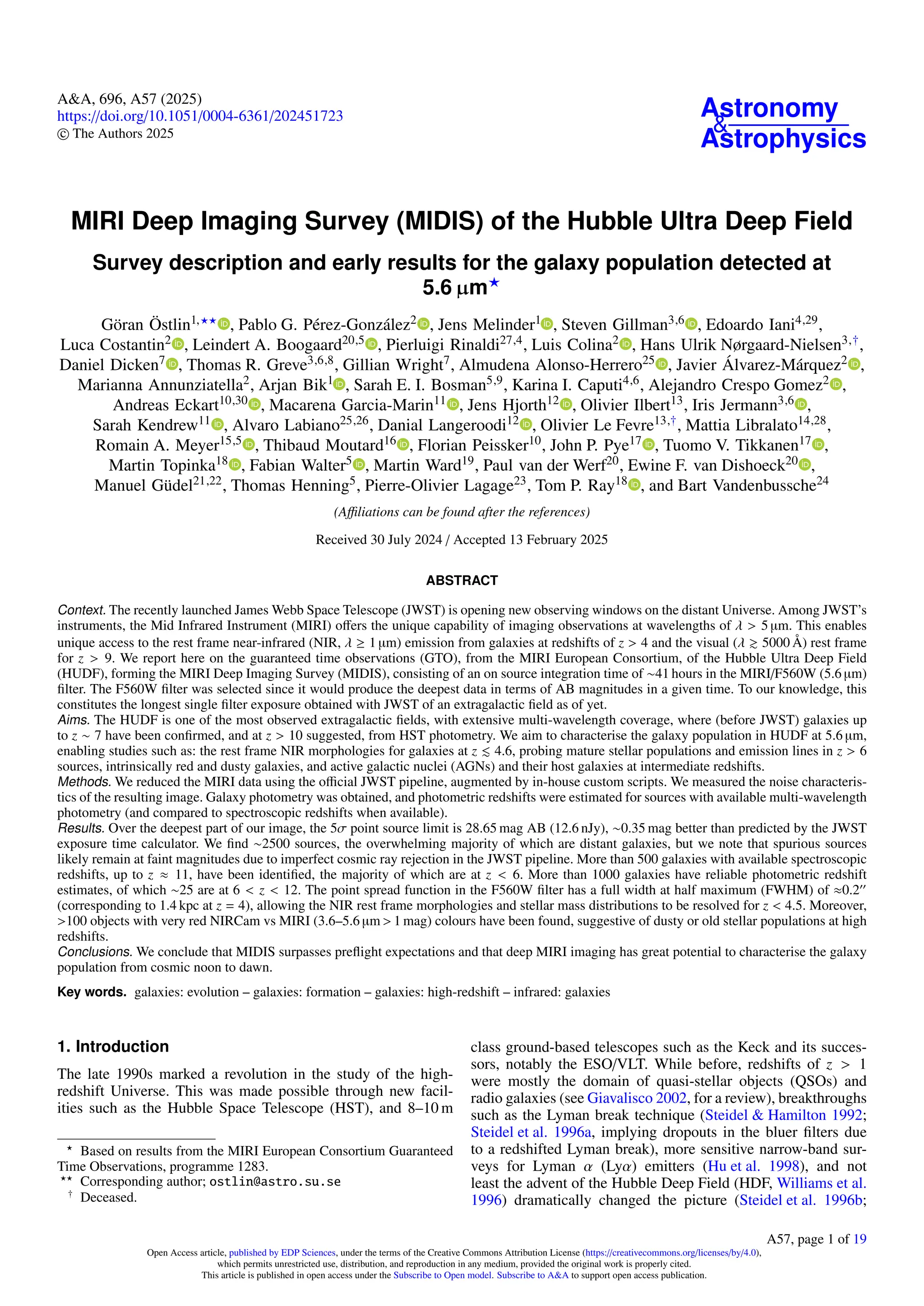 A&A, 696, A57 (2025)
https://doi.org/10.1051/0004-6361/202451723
c The Authors 2025
Astronomy
&
Astrophysics
MIRI Deep Imaging Survey (MIDIS) of the Hubble Ultra Deep Field
Survey description and early results for the galaxy population detected at
5.6 µm?
Göran Östlin1,?? , Pablo G. Pérez-González2 , Jens Melinder1 , Steven Gillman3,6 , Edoardo Iani4,29,
Luca Costantin2 , Leindert A. Boogaard20,5 , Pierluigi Rinaldi27,4, Luis Colina2 , Hans Ulrik Nørgaard-Nielsen3,†,
Daniel Dicken7 , Thomas R. Greve3,6,8, Gillian Wright7, Almudena Alonso-Herrero25 , Javier Álvarez-Márquez2 ,
Marianna Annunziatella2, Arjan Bik1 , Sarah E. I. Bosman5,9, Karina I. Caputi4,6, Alejandro Crespo Gomez2 ,
Andreas Eckart10,30 , Macarena Garcia-Marin11 , Jens Hjorth12 , Olivier Ilbert13, Iris Jermann3,6 ,
Sarah Kendrew11 , Alvaro Labiano25,26, Danial Langeroodi12 , Olivier Le Fevre13,†, Mattia Libralato14,28,
Romain A. Meyer15,5 , Thibaud Moutard16 , Florian Peissker10, John P. Pye17 , Tuomo V. Tikkanen17 ,
Martin Topinka18 , Fabian Walter5 , Martin Ward19, Paul van der Werf20, Ewine F. van Dishoeck20 ,
Manuel Güdel21,22, Thomas Henning5, Pierre-Olivier Lagage23, Tom P. Ray18 , and Bart Vandenbussche24
(Affiliations can be found after the references)
Received 30 July 2024 / Accepted 13 February 2025
ABSTRACT
Context. The recently launched James Webb Space Telescope (JWST) is opening new observing windows on the distant Universe. Among JWST’s
instruments, the Mid Infrared Instrument (MIRI) offers the unique capability of imaging observations at wavelengths of λ > 5 µm. This enables
unique access to the rest frame near-infrared (NIR, λ ≥ 1 µm) emission from galaxies at redshifts of z > 4 and the visual (λ & 5000 Å) rest frame
for z > 9. We report here on the guaranteed time observations (GTO), from the MIRI European Consortium, of the Hubble Ultra Deep Field
(HUDF), forming the MIRI Deep Imaging Survey (MIDIS), consisting of an on source integration time of ∼41 hours in the MIRI/F560W (5.6 µm)
filter. The F560W filter was selected since it would produce the deepest data in terms of AB magnitudes in a given time. To our knowledge, this
constitutes the longest single filter exposure obtained with JWST of an extragalactic field as of yet.
Aims. The HUDF is one of the most observed extragalactic fields, with extensive multi-wavelength coverage, where (before JWST) galaxies up
to z ∼ 7 have been confirmed, and at z > 10 suggested, from HST photometry. We aim to characterise the galaxy population in HUDF at 5.6 µm,
enabling studies such as: the rest frame NIR morphologies for galaxies at z . 4.6, probing mature stellar populations and emission lines in z > 6
sources, intrinsically red and dusty galaxies, and active galactic nuclei (AGNs) and their host galaxies at intermediate redshifts.
Methods. We reduced the MIRI data using the official JWST pipeline, augmented by in-house custom scripts. We measured the noise characteris-
tics of the resulting image. Galaxy photometry was obtained, and photometric redshifts were estimated for sources with available multi-wavelength
photometry (and compared to spectroscopic redshifts when available).
Results. Over the deepest part of our image, the 5σ point source limit is 28.65 mag AB (12.6 nJy), ∼0.35 mag better than predicted by the JWST
exposure time calculator. We find ∼2500 sources, the overwhelming majority of which are distant galaxies, but we note that spurious sources
likely remain at faint magnitudes due to imperfect cosmic ray rejection in the JWST pipeline. More than 500 galaxies with available spectroscopic
redshifts, up to z ≈ 11, have been identified, the majority of which are at z < 6. More than 1000 galaxies have reliable photometric redshift
estimates, of which ∼25 are at 6 < z < 12. The point spread function in the F560W filter has a full width at half maximum (FWHM) of ≈0.200
(corresponding to 1.4 kpc at z = 4), allowing the NIR rest frame morphologies and stellar mass distributions to be resolved for z < 4.5. Moreover,
>100 objects with very red NIRCam vs MIRI (3.6–5.6 µm > 1 mag) colours have been found, suggestive of dusty or old stellar populations at high
redshifts.
Conclusions. We conclude that MIDIS surpasses preflight expectations and that deep MIRI imaging has great potential to characterise the galaxy
population from cosmic noon to dawn.
Key words. galaxies: evolution – galaxies: formation – galaxies: high-redshift – infrared: galaxies
1. Introduction
The late 1990s marked a revolution in the study of the high-
redshift Universe. This was made possible through new facil-
ities such as the Hubble Space Telescope (HST), and 8–10 m
?
Based on results from the MIRI European Consortium Guaranteed
Time Observations, programme 1283.
??
Corresponding author; ostlin@astro.su.se
†
Deceased.
class ground-based telescopes such as the Keck and its succes-
sors, notably the ESO/VLT. While before, redshifts of z > 1
were mostly the domain of quasi-stellar objects (QSOs) and
radio galaxies (see Giavalisco 2002, for a review), breakthroughs
such as the Lyman break technique (Steidel & Hamilton 1992;
Steidel et al. 1996a, implying dropouts in the bluer filters due
to a redshifted Lyman break), more sensitive narrow-band sur-
veys for Lyman α (Lyα) emitters (Hu et al. 1998), and not
least the advent of the Hubble Deep Field (HDF, Williams et al.
1996) dramatically changed the picture (Steidel et al. 1996b;
Open Access article, published by EDP Sciences, under the terms of the Creative Commons Attribution License (https://creativecommons.org/licenses/by/4.0),
which permits unrestricted use, distribution, and reproduction in any medium, provided the original work is properly cited.
This article is published in open access under the Subscribe to Open model. Subscribe to A&A to support open access publication.
A57, page 1 of 19
 