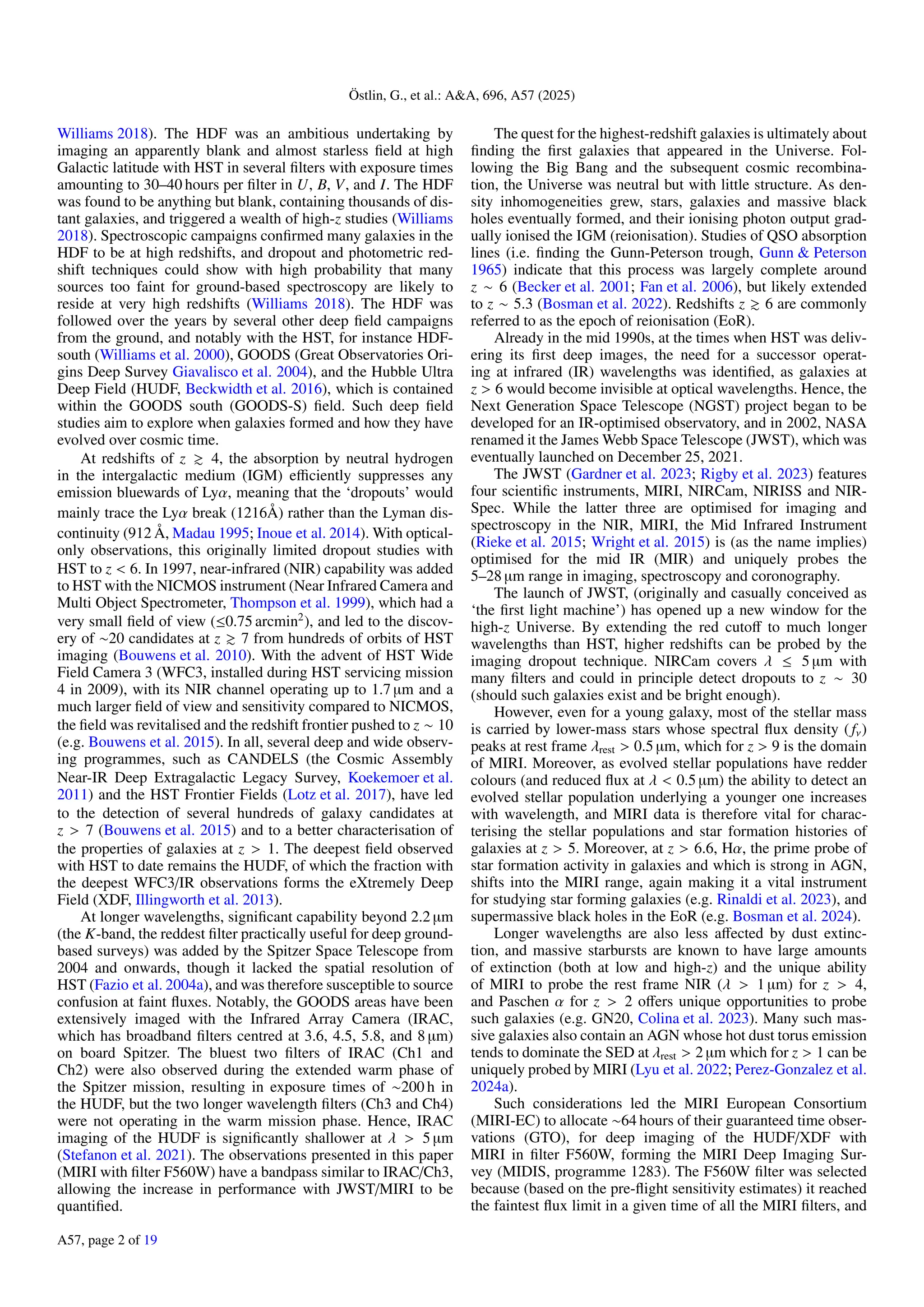 Östlin, G., et al.: A&A, 696, A57 (2025)
Williams 2018). The HDF was an ambitious undertaking by
imaging an apparently blank and almost starless field at high
Galactic latitude with HST in several filters with exposure times
amounting to 30–40 hours per filter in U, B, V, and I. The HDF
was found to be anything but blank, containing thousands of dis-
tant galaxies, and triggered a wealth of high-z studies (Williams
2018). Spectroscopic campaigns confirmed many galaxies in the
HDF to be at high redshifts, and dropout and photometric red-
shift techniques could show with high probability that many
sources too faint for ground-based spectroscopy are likely to
reside at very high redshifts (Williams 2018). The HDF was
followed over the years by several other deep field campaigns
from the ground, and notably with the HST, for instance HDF-
south (Williams et al. 2000), GOODS (Great Observatories Ori-
gins Deep Survey Giavalisco et al. 2004), and the Hubble Ultra
Deep Field (HUDF, Beckwidth et al. 2016), which is contained
within the GOODS south (GOODS-S) field. Such deep field
studies aim to explore when galaxies formed and how they have
evolved over cosmic time.
At redshifts of z & 4, the absorption by neutral hydrogen
in the intergalactic medium (IGM) efficiently suppresses any
emission bluewards of Lyα, meaning that the ‘dropouts’ would
mainly trace the Lyα break (1216Å) rather than the Lyman dis-
continuity (912 Å, Madau 1995; Inoue et al. 2014). With optical-
only observations, this originally limited dropout studies with
HST to z < 6. In 1997, near-infrared (NIR) capability was added
to HST with the NICMOS instrument (Near Infrared Camera and
Multi Object Spectrometer, Thompson et al. 1999), which had a
very small field of view (≤0.75 arcmin2
), and led to the discov-
ery of ∼20 candidates at z & 7 from hundreds of orbits of HST
imaging (Bouwens et al. 2010). With the advent of HST Wide
Field Camera 3 (WFC3, installed during HST servicing mission
4 in 2009), with its NIR channel operating up to 1.7 µm and a
much larger field of view and sensitivity compared to NICMOS,
the field was revitalised and the redshift frontier pushed to z ∼ 10
(e.g. Bouwens et al. 2015). In all, several deep and wide observ-
ing programmes, such as CANDELS (the Cosmic Assembly
Near-IR Deep Extragalactic Legacy Survey, Koekemoer et al.
2011) and the HST Frontier Fields (Lotz et al. 2017), have led
to the detection of several hundreds of galaxy candidates at
z > 7 (Bouwens et al. 2015) and to a better characterisation of
the properties of galaxies at z > 1. The deepest field observed
with HST to date remains the HUDF, of which the fraction with
the deepest WFC3/IR observations forms the eXtremely Deep
Field (XDF, Illingworth et al. 2013).
At longer wavelengths, significant capability beyond 2.2 µm
(the K-band, the reddest filter practically useful for deep ground-
based surveys) was added by the Spitzer Space Telescope from
2004 and onwards, though it lacked the spatial resolution of
HST (Fazio et al. 2004a), and was therefore susceptible to source
confusion at faint fluxes. Notably, the GOODS areas have been
extensively imaged with the Infrared Array Camera (IRAC,
which has broadband filters centred at 3.6, 4.5, 5.8, and 8 µm)
on board Spitzer. The bluest two filters of IRAC (Ch1 and
Ch2) were also observed during the extended warm phase of
the Spitzer mission, resulting in exposure times of ∼200 h in
the HUDF, but the two longer wavelength filters (Ch3 and Ch4)
were not operating in the warm mission phase. Hence, IRAC
imaging of the HUDF is significantly shallower at λ > 5 µm
(Stefanon et al. 2021). The observations presented in this paper
(MIRI with filter F560W) have a bandpass similar to IRAC/Ch3,
allowing the increase in performance with JWST/MIRI to be
quantified.
The quest for the highest-redshift galaxies is ultimately about
finding the first galaxies that appeared in the Universe. Fol-
lowing the Big Bang and the subsequent cosmic recombina-
tion, the Universe was neutral but with little structure. As den-
sity inhomogeneities grew, stars, galaxies and massive black
holes eventually formed, and their ionising photon output grad-
ually ionised the IGM (reionisation). Studies of QSO absorption
lines (i.e. finding the Gunn-Peterson trough, Gunn & Peterson
1965) indicate that this process was largely complete around
z ∼ 6 (Becker et al. 2001; Fan et al. 2006), but likely extended
to z ∼ 5.3 (Bosman et al. 2022). Redshifts z & 6 are commonly
referred to as the epoch of reionisation (EoR).
Already in the mid 1990s, at the times when HST was deliv-
ering its first deep images, the need for a successor operat-
ing at infrared (IR) wavelengths was identified, as galaxies at
z > 6 would become invisible at optical wavelengths. Hence, the
Next Generation Space Telescope (NGST) project began to be
developed for an IR-optimised observatory, and in 2002, NASA
renamed it the James Webb Space Telescope (JWST), which was
eventually launched on December 25, 2021.
The JWST (Gardner et al. 2023; Rigby et al. 2023) features
four scientific instruments, MIRI, NIRCam, NIRISS and NIR-
Spec. While the latter three are optimised for imaging and
spectroscopy in the NIR, MIRI, the Mid Infrared Instrument
(Rieke et al. 2015; Wright et al. 2015) is (as the name implies)
optimised for the mid IR (MIR) and uniquely probes the
5–28 µm range in imaging, spectroscopy and coronography.
The launch of JWST, (originally and casually conceived as
‘the first light machine’) has opened up a new window for the
high-z Universe. By extending the red cutoff to much longer
wavelengths than HST, higher redshifts can be probed by the
imaging dropout technique. NIRCam covers λ ≤ 5 µm with
many filters and could in principle detect dropouts to z ∼ 30
(should such galaxies exist and be bright enough).
However, even for a young galaxy, most of the stellar mass
is carried by lower-mass stars whose spectral flux density ( fν)
peaks at rest frame λrest > 0.5 µm, which for z > 9 is the domain
of MIRI. Moreover, as evolved stellar populations have redder
colours (and reduced flux at λ < 0.5 µm) the ability to detect an
evolved stellar population underlying a younger one increases
with wavelength, and MIRI data is therefore vital for charac-
terising the stellar populations and star formation histories of
galaxies at z > 5. Moreover, at z > 6.6, Hα, the prime probe of
star formation activity in galaxies and which is strong in AGN,
shifts into the MIRI range, again making it a vital instrument
for studying star forming galaxies (e.g. Rinaldi et al. 2023), and
supermassive black holes in the EoR (e.g. Bosman et al. 2024).
Longer wavelengths are also less affected by dust extinc-
tion, and massive starbursts are known to have large amounts
of extinction (both at low and high-z) and the unique ability
of MIRI to probe the rest frame NIR (λ > 1 µm) for z > 4,
and Paschen α for z > 2 offers unique opportunities to probe
such galaxies (e.g. GN20, Colina et al. 2023). Many such mas-
sive galaxies also contain an AGN whose hot dust torus emission
tends to dominate the SED at λrest > 2 µm which for z > 1 can be
uniquely probed by MIRI (Lyu et al. 2022; Perez-Gonzalez et al.
2024a).
Such considerations led the MIRI European Consortium
(MIRI-EC) to allocate ∼64 hours of their guaranteed time obser-
vations (GTO), for deep imaging of the HUDF/XDF with
MIRI in filter F560W, forming the MIRI Deep Imaging Sur-
vey (MIDIS, programme 1283). The F560W filter was selected
because (based on the pre-flight sensitivity estimates) it reached
the faintest flux limit in a given time of all the MIRI filters, and
A57, page 2 of 19
 