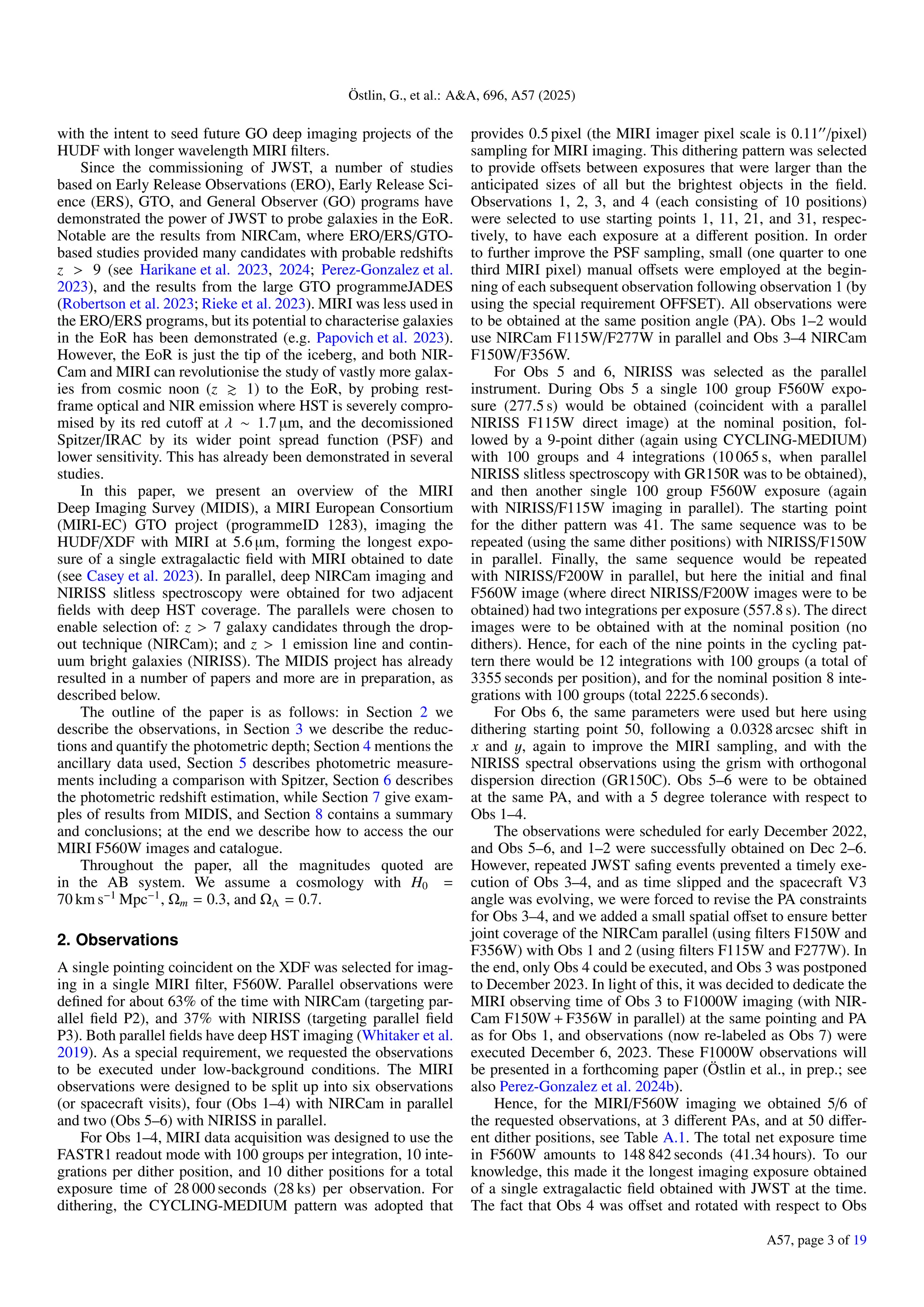 Östlin, G., et al.: A&A, 696, A57 (2025)
with the intent to seed future GO deep imaging projects of the
HUDF with longer wavelength MIRI filters.
Since the commissioning of JWST, a number of studies
based on Early Release Observations (ERO), Early Release Sci-
ence (ERS), GTO, and General Observer (GO) programs have
demonstrated the power of JWST to probe galaxies in the EoR.
Notable are the results from NIRCam, where ERO/ERS/GTO-
based studies provided many candidates with probable redshifts
z > 9 (see Harikane et al. 2023, 2024; Perez-Gonzalez et al.
2023), and the results from the large GTO programmeJADES
(Robertson et al. 2023; Rieke et al. 2023). MIRI was less used in
the ERO/ERS programs, but its potential to characterise galaxies
in the EoR has been demonstrated (e.g. Papovich et al. 2023).
However, the EoR is just the tip of the iceberg, and both NIR-
Cam and MIRI can revolutionise the study of vastly more galax-
ies from cosmic noon (z & 1) to the EoR, by probing rest-
frame optical and NIR emission where HST is severely compro-
mised by its red cutoff at λ ∼ 1.7 µm, and the decomissioned
Spitzer/IRAC by its wider point spread function (PSF) and
lower sensitivity. This has already been demonstrated in several
studies.
In this paper, we present an overview of the MIRI
Deep Imaging Survey (MIDIS), a MIRI European Consortium
(MIRI-EC) GTO project (programmeID 1283), imaging the
HUDF/XDF with MIRI at 5.6 µm, forming the longest expo-
sure of a single extragalactic field with MIRI obtained to date
(see Casey et al. 2023). In parallel, deep NIRCam imaging and
NIRISS slitless spectroscopy were obtained for two adjacent
fields with deep HST coverage. The parallels were chosen to
enable selection of: z > 7 galaxy candidates through the drop-
out technique (NIRCam); and z > 1 emission line and contin-
uum bright galaxies (NIRISS). The MIDIS project has already
resulted in a number of papers and more are in preparation, as
described below.
The outline of the paper is as follows: in Section 2 we
describe the observations, in Section 3 we describe the reduc-
tions and quantify the photometric depth; Section 4 mentions the
ancillary data used, Section 5 describes photometric measure-
ments including a comparison with Spitzer, Section 6 describes
the photometric redshift estimation, while Section 7 give exam-
ples of results from MIDIS, and Section 8 contains a summary
and conclusions; at the end we describe how to access the our
MIRI F560W images and catalogue.
Throughout the paper, all the magnitudes quoted are
in the AB system. We assume a cosmology with H0 =
70 km s−1
Mpc−1
, Ωm = 0.3, and ΩΛ = 0.7.
2. Observations
A single pointing coincident on the XDF was selected for imag-
ing in a single MIRI filter, F560W. Parallel observations were
defined for about 63% of the time with NIRCam (targeting par-
allel field P2), and 37% with NIRISS (targeting parallel field
P3). Both parallel fields have deep HST imaging (Whitaker et al.
2019). As a special requirement, we requested the observations
to be executed under low-background conditions. The MIRI
observations were designed to be split up into six observations
(or spacecraft visits), four (Obs 1–4) with NIRCam in parallel
and two (Obs 5–6) with NIRISS in parallel.
For Obs 1–4, MIRI data acquisition was designed to use the
FASTR1 readout mode with 100 groups per integration, 10 inte-
grations per dither position, and 10 dither positions for a total
exposure time of 28 000 seconds (28 ks) per observation. For
dithering, the CYCLING-MEDIUM pattern was adopted that
provides 0.5 pixel (the MIRI imager pixel scale is 0.1100
/pixel)
sampling for MIRI imaging. This dithering pattern was selected
to provide offsets between exposures that were larger than the
anticipated sizes of all but the brightest objects in the field.
Observations 1, 2, 3, and 4 (each consisting of 10 positions)
were selected to use starting points 1, 11, 21, and 31, respec-
tively, to have each exposure at a different position. In order
to further improve the PSF sampling, small (one quarter to one
third MIRI pixel) manual offsets were employed at the begin-
ning of each subsequent observation following observation 1 (by
using the special requirement OFFSET). All observations were
to be obtained at the same position angle (PA). Obs 1–2 would
use NIRCam F115W/F277W in parallel and Obs 3–4 NIRCam
F150W/F356W.
For Obs 5 and 6, NIRISS was selected as the parallel
instrument. During Obs 5 a single 100 group F560W expo-
sure (277.5 s) would be obtained (coincident with a parallel
NIRISS F115W direct image) at the nominal position, fol-
lowed by a 9-point dither (again using CYCLING-MEDIUM)
with 100 groups and 4 integrations (10 065 s, when parallel
NIRISS slitless spectroscopy with GR150R was to be obtained),
and then another single 100 group F560W exposure (again
with NIRISS/F115W imaging in parallel). The starting point
for the dither pattern was 41. The same sequence was to be
repeated (using the same dither positions) with NIRISS/F150W
in parallel. Finally, the same sequence would be repeated
with NIRISS/F200W in parallel, but here the initial and final
F560W image (where direct NIRISS/F200W images were to be
obtained) had two integrations per exposure (557.8 s). The direct
images were to be obtained with at the nominal position (no
dithers). Hence, for each of the nine points in the cycling pat-
tern there would be 12 integrations with 100 groups (a total of
3355 seconds per position), and for the nominal position 8 inte-
grations with 100 groups (total 2225.6 seconds).
For Obs 6, the same parameters were used but here using
dithering starting point 50, following a 0.0328 arcsec shift in
x and y, again to improve the MIRI sampling, and with the
NIRISS spectral observations using the grism with orthogonal
dispersion direction (GR150C). Obs 5–6 were to be obtained
at the same PA, and with a 5 degree tolerance with respect to
Obs 1–4.
The observations were scheduled for early December 2022,
and Obs 5–6, and 1–2 were successfully obtained on Dec 2–6.
However, repeated JWST safing events prevented a timely exe-
cution of Obs 3–4, and as time slipped and the spacecraft V3
angle was evolving, we were forced to revise the PA constraints
for Obs 3–4, and we added a small spatial offset to ensure better
joint coverage of the NIRCam parallel (using filters F150W and
F356W) with Obs 1 and 2 (using filters F115W and F277W). In
the end, only Obs 4 could be executed, and Obs 3 was postponed
to December 2023. In light of this, it was decided to dedicate the
MIRI observing time of Obs 3 to F1000W imaging (with NIR-
Cam F150W + F356W in parallel) at the same pointing and PA
as for Obs 1, and observations (now re-labeled as Obs 7) were
executed December 6, 2023. These F1000W observations will
be presented in a forthcoming paper (Östlin et al., in prep.; see
also Perez-Gonzalez et al. 2024b).
Hence, for the MIRI/F560W imaging we obtained 5/6 of
the requested observations, at 3 different PAs, and at 50 differ-
ent dither positions, see Table A.1. The total net exposure time
in F560W amounts to 148 842 seconds (41.34 hours). To our
knowledge, this made it the longest imaging exposure obtained
of a single extragalactic field obtained with JWST at the time.
The fact that Obs 4 was offset and rotated with respect to Obs
A57, page 3 of 19
 