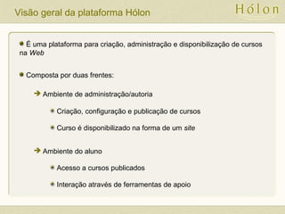 Visão geral da plataforma Hólon
É uma plataforma para criação, administração e disponibilização de cursos
na Web
Composta por duas frentes:
Criação, configuração e publicação de cursos
Curso é disponibilizado na forma de um site
Acesso a cursos publicados
Interação através de ferramentas de apoio
 Ambiente de administração/autoria
 Ambiente do aluno
 