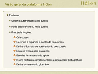 Visão geral da plataforma Hólon
Professor
Usuário autor/projetista de cursos
Pode elaborar um ou mais cursos
Principais funções:
 Cria cursos
 Gerencia e organiza o conteúdo dos cursos
 Define o formato de apresentação dos cursos
 Escreve avisos para os alunos
 Escolhe ferramentas de apoio
 Insere materiais complementares e referências bibliográficas
 Define os termos do glossário
 