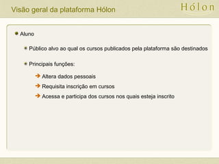 Visão geral da plataforma Hólon
Aluno
Público alvo ao qual os cursos publicados pela plataforma são destinados
Principais funções:
 Altera dados pessoais
 Requisita inscrição em cursos
 Acessa e participa dos cursos nos quais esteja inscrito
 