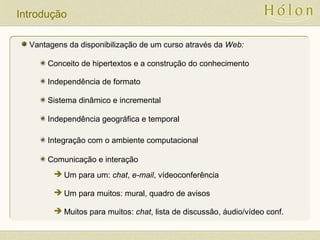 Introdução
Vantagens da disponibilização de um curso através da Web:
Conceito de hipertextos e a construção do conhecimento
Independência geográfica e temporal
Integração com o ambiente computacional
Comunicação e interação
 Um para um: chat, e-mail, vídeoconferência
 Um para muitos: mural, quadro de avisos
 Muitos para muitos: chat, lista de discussão, áudio/vídeo conf.
Independência de formato
Sistema dinâmico e incremental
 