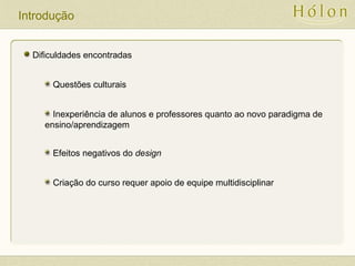 Introdução
Dificuldades encontradas
Questões culturais
Inexperiência de alunos e professores quanto ao novo paradigma de
ensino/aprendizagem
Efeitos negativos do design
Criação do curso requer apoio de equipe multidisciplinar
 