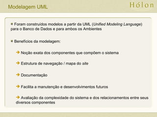 Modelagem UML
Foram construídos modelos a partir da UML (Unified Modeling Language)
para o Banco de Dados e para ambos os Ambientes
Benefícios da modelagem:
 Noção exata dos componentes que compõem o sistema
 Estrutura de navegação / mapa do site
 Documentação
 Facilita a manutenção e desenvolvimentos futuros
 Avaliação da complexidade do sistema e dos relacionamentos entre seus
diversos componentes
 