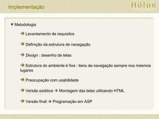 Implementação
Metodologia
 Levantamento de requisitos
 Definição da estrutura de navegação
 Design : desenho de telas
 Estrutura do ambiente é fixa : itens de navegação sempre nos mesmos
lugares
 Preocupação com usabilidade
 Versão estática  Montagem das telas utilizando HTML
 Versão final  Programação em ASP
 