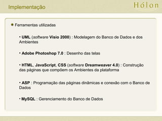 Implementação
Ferramentas utilizadas
• UML (software Visio 2000) : Modelagem do Banco de Dados e dos
Ambientes
• Adobe Photoshop 7.0 : Desenho das telas
• HTML, JavaScript, CSS (software Dreamweaver 4.0) : Construção
das páginas que compõem os Ambientes da plataforma
• ASP : Programação das páginas dinâmicas e conexão com o Banco de
Dados
• MySQL : Gerenciamento do Banco de Dados
 