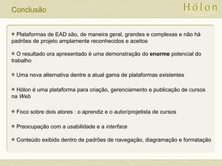 Conclusão
Plataformas de EAD são, de maneira geral, grandes e complexas e não há
padrões de projeto amplamente reconhecidos e aceitos
O resultado ora apresentado é uma demonstração do enorme potencial do
trabalho
Uma nova alternativa dentre a atual gama de plataformas existentes
Hólon é uma plataforma para criação, gerenciamento e publicação de cursos
na Web
Foco sobre dois atores : o aprendiz e o autor/projetista de cursos
Preocupação com a usabilidade e a interface
Conteúdo exibido dentro de padrões de navegação, diagramação e formatação
 