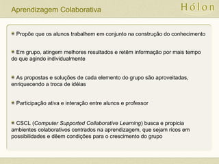 Aprendizagem Colaborativa
Propõe que os alunos trabalhem em conjunto na construção do conhecimento
Em grupo, atingem melhores resultados e retêm informação por mais tempo
do que agindo individualmente
As propostas e soluções de cada elemento do grupo são aproveitadas,
enriquecendo a troca de idéias
Participação ativa e interação entre alunos e professor
CSCL (Computer Supported Collaborative Learning) busca e propicia
ambientes colaborativos centrados na aprendizagem, que sejam ricos em
possibilidades e dêem condições para o crescimento do grupo
 