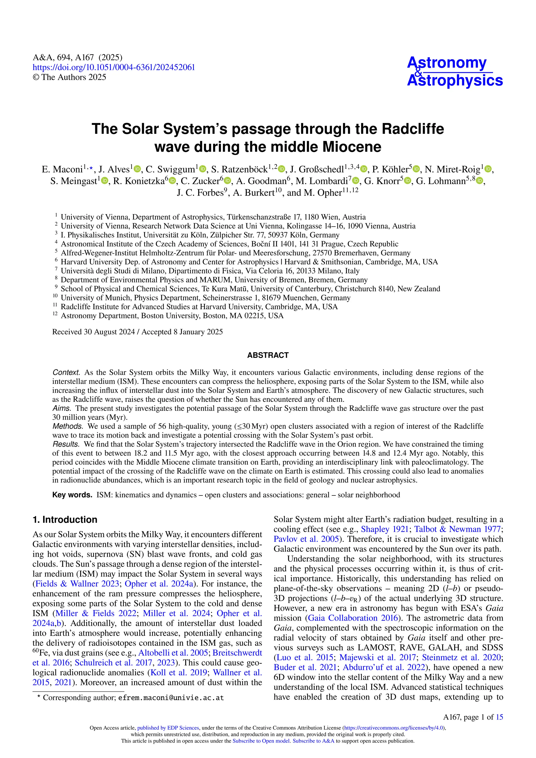 Astronomy
&
Astrophysics
A&A, 694, A167 (2025)
https://doi.org/10.1051/0004-6361/202452061
© The Authors 2025
The Solar System’s passage through the Radcliffe
wave during the middle Miocene
E. Maconi1,⋆, J. Alves1
, C. Swiggum1
, S. Ratzenböck1,2
, J. Großschedl1,3,4
, P. Köhler5
, N. Miret-Roig1
,
S. Meingast1
, R. Konietzka6
, C. Zucker6
, A. Goodman6
, M. Lombardi7
, G. Knorr5
, G. Lohmann5,8
,
J. C. Forbes9
, A. Burkert10
, and M. Opher11,12
1
University of Vienna, Department of Astrophysics, Türkenschanzstraße 17, 1180 Wien, Austria
2
University of Vienna, Research Network Data Science at Uni Vienna, Kolingasse 14–16, 1090 Vienna, Austria
3
I. Physikalisches Institut, Universität zu Köln, Zülpicher Str. 77, 50937 Köln, Germany
4
Astronomical Institute of the Czech Academy of Sciences, Boční II 1401, 141 31 Prague, Czech Republic
5
Alfred-Wegener-Institut Helmholtz-Zentrum für Polar- und Meeresforschung, 27570 Bremerhaven, Germany
6
Harvard University Dep. of Astronomy and Center for Astrophysics | Harvard & Smithsonian, Cambridge, MA, USA
7
Università degli Studi di Milano, Dipartimento di Fisica, Via Celoria 16, 20133 Milano, Italy
8
Department of Environmental Physics and MARUM, University of Bremen, Bremen, Germany
9
School of Physical and Chemical Sciences, Te Kura Matū, University of Canterbury, Christchurch 8140, New Zealand
10
University of Munich, Physics Department, Scheinerstrasse 1, 81679 Muenchen, Germany
11
Radcliffe Institute for Advanced Studies at Harvard University, Cambridge, MA, USA
12
Astronomy Department, Boston University, Boston, MA 02215, USA
Received 30 August 2024 / Accepted 8 January 2025
ABSTRACT
Context. As the Solar System orbits the Milky Way, it encounters various Galactic environments, including dense regions of the
interstellar medium (ISM). These encounters can compress the heliosphere, exposing parts of the Solar System to the ISM, while also
increasing the influx of interstellar dust into the Solar System and Earth’s atmosphere. The discovery of new Galactic structures, such
as the Radcliffe wave, raises the question of whether the Sun has encountered any of them.
Aims. The present study investigates the potential passage of the Solar System through the Radcliffe wave gas structure over the past
30 million years (Myr).
Methods. We used a sample of 56 high-quality, young (≤30 Myr) open clusters associated with a region of interest of the Radcliffe
wave to trace its motion back and investigate a potential crossing with the Solar System’s past orbit.
Results. We find that the Solar System’s trajectory intersected the Radcliffe wave in the Orion region. We have constrained the timing
of this event to between 18.2 and 11.5 Myr ago, with the closest approach occurring between 14.8 and 12.4 Myr ago. Notably, this
period coincides with the Middle Miocene climate transition on Earth, providing an interdisciplinary link with paleoclimatology. The
potential impact of the crossing of the Radcliffe wave on the climate on Earth is estimated. This crossing could also lead to anomalies
in radionuclide abundances, which is an important research topic in the field of geology and nuclear astrophysics.
Key words. ISM: kinematics and dynamics – open clusters and associations: general – solar neighborhood
1. Introduction
As our Solar System orbits the Milky Way, it encounters different
Galactic environments with varying interstellar densities, includ-
ing hot voids, supernova (SN) blast wave fronts, and cold gas
clouds. The Sun’s passage through a dense region of the interstel-
lar medium (ISM) may impact the Solar System in several ways
(Fields & Wallner 2023; Opher et al. 2024a). For instance, the
enhancement of the ram pressure compresses the heliosphere,
exposing some parts of the Solar System to the cold and dense
ISM (Miller & Fields 2022; Miller et al. 2024; Opher et al.
2024a,b). Additionally, the amount of interstellar dust loaded
into Earth’s atmosphere would increase, potentially enhancing
the delivery of radioisotopes contained in the ISM gas, such as
60
Fe, via dust grains (see e.g., Altobelli et al. 2005; Breitschwerdt
et al. 2016; Schulreich et al. 2017, 2023). This could cause geo-
logical radionuclide anomalies (Koll et al. 2019; Wallner et al.
2015, 2021). Moreover, an increased amount of dust within the
⋆
Corresponding author; efrem.maconi@univie.ac.at
Solar System might alter Earth’s radiation budget, resulting in a
cooling effect (see e.g., Shapley 1921; Talbot & Newman 1977;
Pavlov et al. 2005). Therefore, it is crucial to investigate which
Galactic environment was encountered by the Sun over its path.
Understanding the solar neighborhood, with its structures
and the physical processes occurring within it, is thus of crit-
ical importance. Historically, this understanding has relied on
plane-of-the-sky observations – meaning 2D (l–b) or pseudo-
3D projections (l–b–vR) of the actual underlying 3D structure.
However, a new era in astronomy has begun with ESA’s Gaia
mission (Gaia Collaboration 2016). The astrometric data from
Gaia, complemented with the spectroscopic information on the
radial velocity of stars obtained by Gaia itself and other pre-
vious surveys such as LAMOST, RAVE, GALAH, and SDSS
(Luo et al. 2015; Majewski et al. 2017; Steinmetz et al. 2020;
Buder et al. 2021; Abdurro’uf et al. 2022), have opened a new
6D window into the stellar content of the Milky Way and a new
understanding of the local ISM. Advanced statistical techniques
have enabled the creation of 3D dust maps, extending up to
A167, page 1 of 15
Open Access article, published by EDP Sciences, under the terms of the Creative Commons Attribution License (https://creativecommons.org/licenses/by/4.0),
which permits unrestricted use, distribution, and reproduction in any medium, provided the original work is properly cited.
This article is published in open access under the Subscribe to Open model. Subscribe to A&A to support open access publication.
 