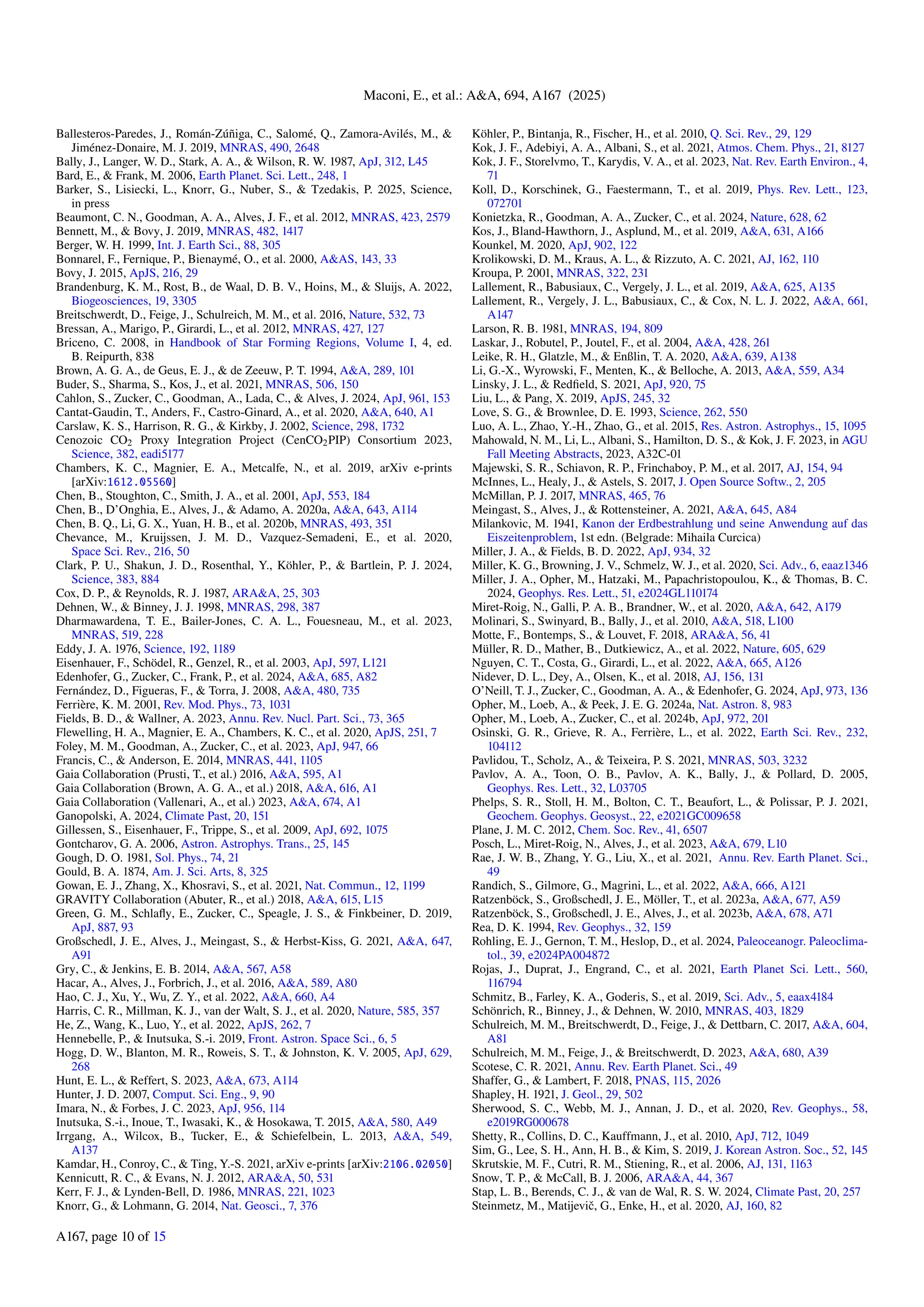 Maconi, E., et al.: A&A, 694, A167 (2025)
Ballesteros-Paredes, J., Román-Zúñiga, C., Salomé, Q., Zamora-Avilés, M., &
Jiménez-Donaire, M. J. 2019, MNRAS, 490, 2648
Bally, J., Langer, W. D., Stark, A. A., & Wilson, R. W. 1987, ApJ, 312, L45
Bard, E., & Frank, M. 2006, Earth Planet. Sci. Lett., 248, 1
Barker, S., Lisiecki, L., Knorr, G., Nuber, S., & Tzedakis, P. 2025, Science,
in press
Beaumont, C. N., Goodman, A. A., Alves, J. F., et al. 2012, MNRAS, 423, 2579
Bennett, M., & Bovy, J. 2019, MNRAS, 482, 1417
Berger, W. H. 1999, Int. J. Earth Sci., 88, 305
Bonnarel, F., Fernique, P., Bienaymé, O., et al. 2000, A&AS, 143, 33
Bovy, J. 2015, ApJS, 216, 29
Brandenburg, K. M., Rost, B., de Waal, D. B. V., Hoins, M., & Sluijs, A. 2022,
Biogeosciences, 19, 3305
Breitschwerdt, D., Feige, J., Schulreich, M. M., et al. 2016, Nature, 532, 73
Bressan, A., Marigo, P., Girardi, L., et al. 2012, MNRAS, 427, 127
Briceno, C. 2008, in Handbook of Star Forming Regions, Volume I, 4, ed.
B. Reipurth, 838
Brown, A. G. A., de Geus, E. J., & de Zeeuw, P. T. 1994, A&A, 289, 101
Buder, S., Sharma, S., Kos, J., et al. 2021, MNRAS, 506, 150
Cahlon, S., Zucker, C., Goodman, A., Lada, C., & Alves, J. 2024, ApJ, 961, 153
Cantat-Gaudin, T., Anders, F., Castro-Ginard, A., et al. 2020, A&A, 640, A1
Carslaw, K. S., Harrison, R. G., & Kirkby, J. 2002, Science, 298, 1732
Cenozoic CO2 Proxy Integration Project (CenCO2PIP) Consortium 2023,
Science, 382, eadi5177
Chambers, K. C., Magnier, E. A., Metcalfe, N., et al. 2019, arXiv e-prints
[arXiv:1612.05560]
Chen, B., Stoughton, C., Smith, J. A., et al. 2001, ApJ, 553, 184
Chen, B., D’Onghia, E., Alves, J., & Adamo, A. 2020a, A&A, 643, A114
Chen, B. Q., Li, G. X., Yuan, H. B., et al. 2020b, MNRAS, 493, 351
Chevance, M., Kruijssen, J. M. D., Vazquez-Semadeni, E., et al. 2020,
Space Sci. Rev., 216, 50
Clark, P. U., Shakun, J. D., Rosenthal, Y., Köhler, P., & Bartlein, P. J. 2024,
Science, 383, 884
Cox, D. P., & Reynolds, R. J. 1987, ARA&A, 25, 303
Dehnen, W., & Binney, J. J. 1998, MNRAS, 298, 387
Dharmawardena, T. E., Bailer-Jones, C. A. L., Fouesneau, M., et al. 2023,
MNRAS, 519, 228
Eddy, J. A. 1976, Science, 192, 1189
Eisenhauer, F., Schödel, R., Genzel, R., et al. 2003, ApJ, 597, L121
Edenhofer, G., Zucker, C., Frank, P., et al. 2024, A&A, 685, A82
Fernández, D., Figueras, F., & Torra, J. 2008, A&A, 480, 735
Ferrière, K. M. 2001, Rev. Mod. Phys., 73, 1031
Fields, B. D., & Wallner, A. 2023, Annu. Rev. Nucl. Part. Sci., 73, 365
Flewelling, H. A., Magnier, E. A., Chambers, K. C., et al. 2020, ApJS, 251, 7
Foley, M. M., Goodman, A., Zucker, C., et al. 2023, ApJ, 947, 66
Francis, C., & Anderson, E. 2014, MNRAS, 441, 1105
Gaia Collaboration (Prusti, T., et al.) 2016, A&A, 595, A1
Gaia Collaboration (Brown, A. G. A., et al.) 2018, A&A, 616, A1
Gaia Collaboration (Vallenari, A., et al.) 2023, A&A, 674, A1
Ganopolski, A. 2024, Climate Past, 20, 151
Gillessen, S., Eisenhauer, F., Trippe, S., et al. 2009, ApJ, 692, 1075
Gontcharov, G. A. 2006, Astron. Astrophys. Trans., 25, 145
Gough, D. O. 1981, Sol. Phys., 74, 21
Gould, B. A. 1874, Am. J. Sci. Arts, 8, 325
Gowan, E. J., Zhang, X., Khosravi, S., et al. 2021, Nat. Commun., 12, 1199
GRAVITY Collaboration (Abuter, R., et al.) 2018, A&A, 615, L15
Green, G. M., Schlafly, E., Zucker, C., Speagle, J. S., & Finkbeiner, D. 2019,
ApJ, 887, 93
Großschedl, J. E., Alves, J., Meingast, S., & Herbst-Kiss, G. 2021, A&A, 647,
A91
Gry, C., & Jenkins, E. B. 2014, A&A, 567, A58
Hacar, A., Alves, J., Forbrich, J., et al. 2016, A&A, 589, A80
Hao, C. J., Xu, Y., Wu, Z. Y., et al. 2022, A&A, 660, A4
Harris, C. R., Millman, K. J., van der Walt, S. J., et al. 2020, Nature, 585, 357
He, Z., Wang, K., Luo, Y., et al. 2022, ApJS, 262, 7
Hennebelle, P., & Inutsuka, S.-i. 2019, Front. Astron. Space Sci., 6, 5
Hogg, D. W., Blanton, M. R., Roweis, S. T., & Johnston, K. V. 2005, ApJ, 629,
268
Hunt, E. L., & Reffert, S. 2023, A&A, 673, A114
Hunter, J. D. 2007, Comput. Sci. Eng., 9, 90
Imara, N., & Forbes, J. C. 2023, ApJ, 956, 114
Inutsuka, S.-i., Inoue, T., Iwasaki, K., & Hosokawa, T. 2015, A&A, 580, A49
Irrgang, A., Wilcox, B., Tucker, E., & Schiefelbein, L. 2013, A&A, 549,
A137
Kamdar, H., Conroy, C., & Ting, Y.-S. 2021, arXiv e-prints [arXiv:2106.02050]
Kennicutt, R. C., & Evans, N. J. 2012, ARA&A, 50, 531
Kerr, F. J., & Lynden-Bell, D. 1986, MNRAS, 221, 1023
Knorr, G., & Lohmann, G. 2014, Nat. Geosci., 7, 376
Köhler, P., Bintanja, R., Fischer, H., et al. 2010, Q. Sci. Rev., 29, 129
Kok, J. F., Adebiyi, A. A., Albani, S., et al. 2021, Atmos. Chem. Phys., 21, 8127
Kok, J. F., Storelvmo, T., Karydis, V. A., et al. 2023, Nat. Rev. Earth Environ., 4,
71
Koll, D., Korschinek, G., Faestermann, T., et al. 2019, Phys. Rev. Lett., 123,
072701
Konietzka, R., Goodman, A. A., Zucker, C., et al. 2024, Nature, 628, 62
Kos, J., Bland-Hawthorn, J., Asplund, M., et al. 2019, A&A, 631, A166
Kounkel, M. 2020, ApJ, 902, 122
Krolikowski, D. M., Kraus, A. L., & Rizzuto, A. C. 2021, AJ, 162, 110
Kroupa, P. 2001, MNRAS, 322, 231
Lallement, R., Babusiaux, C., Vergely, J. L., et al. 2019, A&A, 625, A135
Lallement, R., Vergely, J. L., Babusiaux, C., & Cox, N. L. J. 2022, A&A, 661,
A147
Larson, R. B. 1981, MNRAS, 194, 809
Laskar, J., Robutel, P., Joutel, F., et al. 2004, A&A, 428, 261
Leike, R. H., Glatzle, M., & Enßlin, T. A. 2020, A&A, 639, A138
Li, G.-X., Wyrowski, F., Menten, K., & Belloche, A. 2013, A&A, 559, A34
Linsky, J. L., & Redfield, S. 2021, ApJ, 920, 75
Liu, L., & Pang, X. 2019, ApJS, 245, 32
Love, S. G., & Brownlee, D. E. 1993, Science, 262, 550
Luo, A. L., Zhao, Y.-H., Zhao, G., et al. 2015, Res. Astron. Astrophys., 15, 1095
Mahowald, N. M., Li, L., Albani, S., Hamilton, D. S., & Kok, J. F. 2023, in AGU
Fall Meeting Abstracts, 2023, A32C-01
Majewski, S. R., Schiavon, R. P., Frinchaboy, P. M., et al. 2017, AJ, 154, 94
McInnes, L., Healy, J., & Astels, S. 2017, J. Open Source Softw., 2, 205
McMillan, P. J. 2017, MNRAS, 465, 76
Meingast, S., Alves, J., & Rottensteiner, A. 2021, A&A, 645, A84
Milankovic, M. 1941, Kanon der Erdbestrahlung und seine Anwendung auf das
Eiszeitenproblem, 1st edn. (Belgrade: Mihaila Curcica)
Miller, J. A., & Fields, B. D. 2022, ApJ, 934, 32
Miller, K. G., Browning, J. V., Schmelz, W. J., et al. 2020, Sci. Adv., 6, eaaz1346
Miller, J. A., Opher, M., Hatzaki, M., Papachristopoulou, K., & Thomas, B. C.
2024, Geophys. Res. Lett., 51, e2024GL110174
Miret-Roig, N., Galli, P. A. B., Brandner, W., et al. 2020, A&A, 642, A179
Molinari, S., Swinyard, B., Bally, J., et al. 2010, A&A, 518, L100
Motte, F., Bontemps, S., & Louvet, F. 2018, ARA&A, 56, 41
Müller, R. D., Mather, B., Dutkiewicz, A., et al. 2022, Nature, 605, 629
Nguyen, C. T., Costa, G., Girardi, L., et al. 2022, A&A, 665, A126
Nidever, D. L., Dey, A., Olsen, K., et al. 2018, AJ, 156, 131
O’Neill, T. J., Zucker, C., Goodman, A. A., & Edenhofer, G. 2024, ApJ, 973, 136
Opher, M., Loeb, A., & Peek, J. E. G. 2024a, Nat. Astron. 8, 983
Opher, M., Loeb, A., Zucker, C., et al. 2024b, ApJ, 972, 201
Osinski, G. R., Grieve, R. A., Ferrière, L., et al. 2022, Earth Sci. Rev., 232,
104112
Pavlidou, T., Scholz, A., & Teixeira, P. S. 2021, MNRAS, 503, 3232
Pavlov, A. A., Toon, O. B., Pavlov, A. K., Bally, J., & Pollard, D. 2005,
Geophys. Res. Lett., 32, L03705
Phelps, S. R., Stoll, H. M., Bolton, C. T., Beaufort, L., & Polissar, P. J. 2021,
Geochem. Geophys. Geosyst., 22, e2021GC009658
Plane, J. M. C. 2012, Chem. Soc. Rev., 41, 6507
Posch, L., Miret-Roig, N., Alves, J., et al. 2023, A&A, 679, L10
Rae, J. W. B., Zhang, Y. G., Liu, X., et al. 2021, Annu. Rev. Earth Planet. Sci.,
49
Randich, S., Gilmore, G., Magrini, L., et al. 2022, A&A, 666, A121
Ratzenböck, S., Großschedl, J. E., Möller, T., et al. 2023a, A&A, 677, A59
Ratzenböck, S., Großschedl, J. E., Alves, J., et al. 2023b, A&A, 678, A71
Rea, D. K. 1994, Rev. Geophys., 32, 159
Rohling, E. J., Gernon, T. M., Heslop, D., et al. 2024, Paleoceanogr. Paleoclima-
tol., 39, e2024PA004872
Rojas, J., Duprat, J., Engrand, C., et al. 2021, Earth Planet Sci. Lett., 560,
116794
Schmitz, B., Farley, K. A., Goderis, S., et al. 2019, Sci. Adv., 5, eaax4184
Schönrich, R., Binney, J., & Dehnen, W. 2010, MNRAS, 403, 1829
Schulreich, M. M., Breitschwerdt, D., Feige, J., & Dettbarn, C. 2017, A&A, 604,
A81
Schulreich, M. M., Feige, J., & Breitschwerdt, D. 2023, A&A, 680, A39
Scotese, C. R. 2021, Annu. Rev. Earth Planet. Sci., 49
Shaffer, G., & Lambert, F. 2018, PNAS, 115, 2026
Shapley, H. 1921, J. Geol., 29, 502
Sherwood, S. C., Webb, M. J., Annan, J. D., et al. 2020, Rev. Geophys., 58,
e2019RG000678
Shetty, R., Collins, D. C., Kauffmann, J., et al. 2010, ApJ, 712, 1049
Sim, G., Lee, S. H., Ann, H. B., & Kim, S. 2019, J. Korean Astron. Soc., 52, 145
Skrutskie, M. F., Cutri, R. M., Stiening, R., et al. 2006, AJ, 131, 1163
Snow, T. P., & McCall, B. J. 2006, ARA&A, 44, 367
Stap, L. B., Berends, C. J., & van de Wal, R. S. W. 2024, Climate Past, 20, 257
Steinmetz, M., Matijevič, G., Enke, H., et al. 2020, AJ, 160, 82
A167, page 10 of 15
 