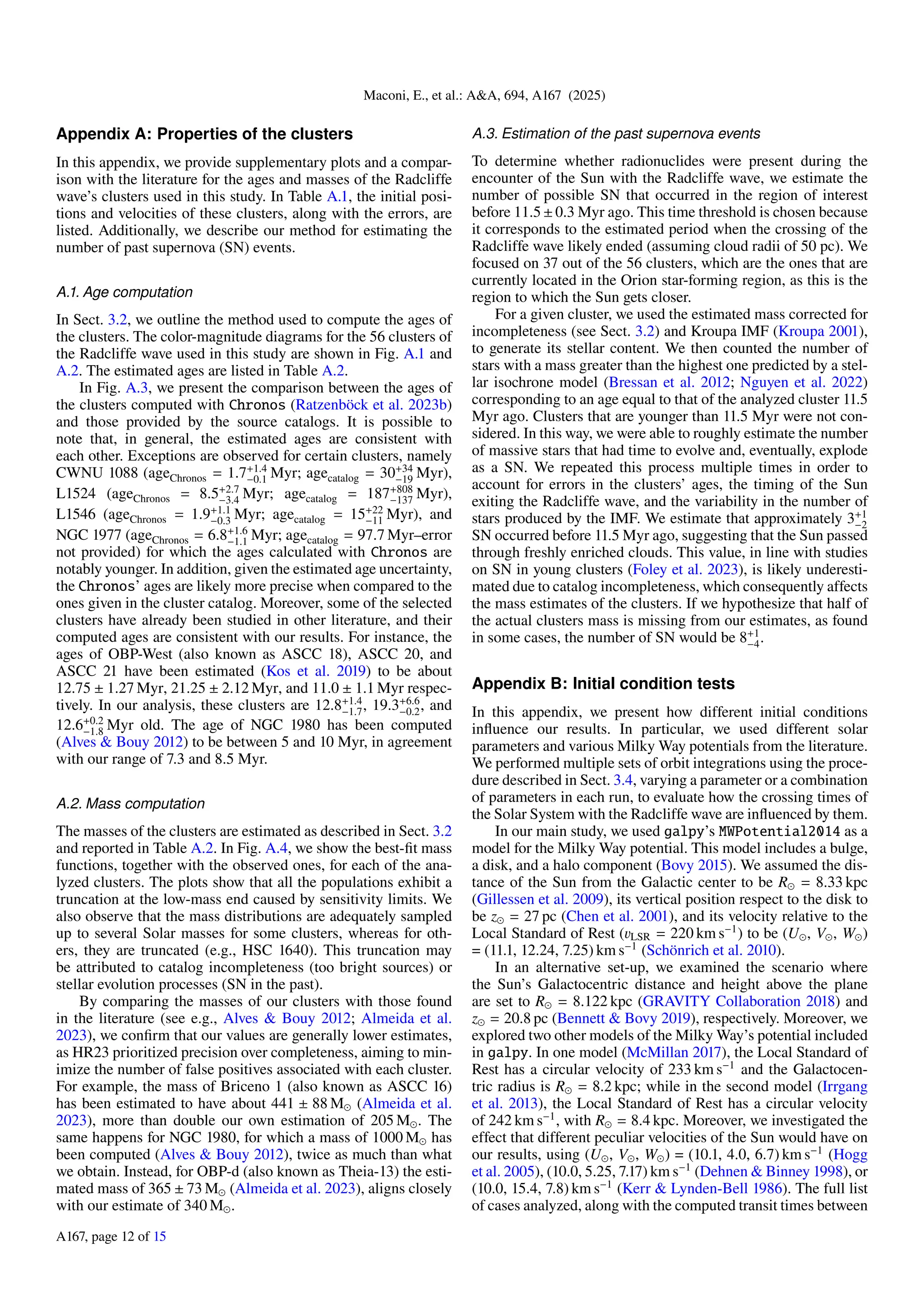 Maconi, E., et al.: A&A, 694, A167 (2025)
Appendix A: Properties of the clusters
In this appendix, we provide supplementary plots and a compar-
ison with the literature for the ages and masses of the Radcliffe
wave’s clusters used in this study. In Table A.1, the initial posi-
tions and velocities of these clusters, along with the errors, are
listed. Additionally, we describe our method for estimating the
number of past supernova (SN) events.
A.1. Age computation
In Sect. 3.2, we outline the method used to compute the ages of
the clusters. The color-magnitude diagrams for the 56 clusters of
the Radcliffe wave used in this study are shown in Fig. A.1 and
A.2. The estimated ages are listed in Table A.2.
In Fig. A.3, we present the comparison between the ages of
the clusters computed with Chronos (Ratzenböck et al. 2023b)
and those provided by the source catalogs. It is possible to
note that, in general, the estimated ages are consistent with
each other. Exceptions are observed for certain clusters, namely
CWNU 1088 (ageChronos = 1.7+1.4
−0.1 Myr; agecatalog = 30+34
−19 Myr),
L1524 (ageChronos = 8.5+2.7
−3.4 Myr; agecatalog = 187+808
−137 Myr),
L1546 (ageChronos = 1.9+1.1
−0.3 Myr; agecatalog = 15+22
−11 Myr), and
NGC 1977 (ageChronos = 6.8+1.6
−1.1 Myr; agecatalog = 97.7 Myr–error
not provided) for which the ages calculated with Chronos are
notably younger. In addition, given the estimated age uncertainty,
the Chronos’ ages are likely more precise when compared to the
ones given in the cluster catalog. Moreover, some of the selected
clusters have already been studied in other literature, and their
computed ages are consistent with our results. For instance, the
ages of OBP-West (also known as ASCC 18), ASCC 20, and
ASCC 21 have been estimated (Kos et al. 2019) to be about
12.75 ± 1.27 Myr, 21.25 ± 2.12 Myr, and 11.0 ± 1.1 Myr respec-
tively. In our analysis, these clusters are 12.8+1.4
−1.7, 19.3+6.6
−0.2, and
12.6+0.2
−1.8 Myr old. The age of NGC 1980 has been computed
(Alves & Bouy 2012) to be between 5 and 10 Myr, in agreement
with our range of 7.3 and 8.5 Myr.
A.2. Mass computation
The masses of the clusters are estimated as described in Sect. 3.2
and reported in Table A.2. In Fig. A.4, we show the best-fit mass
functions, together with the observed ones, for each of the ana-
lyzed clusters. The plots show that all the populations exhibit a
truncation at the low-mass end caused by sensitivity limits. We
also observe that the mass distributions are adequately sampled
up to several Solar masses for some clusters, whereas for oth-
ers, they are truncated (e.g., HSC 1640). This truncation may
be attributed to catalog incompleteness (too bright sources) or
stellar evolution processes (SN in the past).
By comparing the masses of our clusters with those found
in the literature (see e.g., Alves & Bouy 2012; Almeida et al.
2023), we confirm that our values are generally lower estimates,
as HR23 prioritized precision over completeness, aiming to min-
imize the number of false positives associated with each cluster.
For example, the mass of Briceno 1 (also known as ASCC 16)
has been estimated to have about 441 ± 88 M⊙ (Almeida et al.
2023), more than double our own estimation of 205 M⊙. The
same happens for NGC 1980, for which a mass of 1000 M⊙ has
been computed (Alves & Bouy 2012), twice as much than what
we obtain. Instead, for OBP-d (also known as Theia-13) the esti-
mated mass of 365 ± 73 M⊙ (Almeida et al. 2023), aligns closely
with our estimate of 340 M⊙.
A.3. Estimation of the past supernova events
To determine whether radionuclides were present during the
encounter of the Sun with the Radcliffe wave, we estimate the
number of possible SN that occurred in the region of interest
before 11.5±0.3 Myr ago. This time threshold is chosen because
it corresponds to the estimated period when the crossing of the
Radcliffe wave likely ended (assuming cloud radii of 50 pc). We
focused on 37 out of the 56 clusters, which are the ones that are
currently located in the Orion star-forming region, as this is the
region to which the Sun gets closer.
For a given cluster, we used the estimated mass corrected for
incompleteness (see Sect. 3.2) and Kroupa IMF (Kroupa 2001),
to generate its stellar content. We then counted the number of
stars with a mass greater than the highest one predicted by a stel-
lar isochrone model (Bressan et al. 2012; Nguyen et al. 2022)
corresponding to an age equal to that of the analyzed cluster 11.5
Myr ago. Clusters that are younger than 11.5 Myr were not con-
sidered. In this way, we were able to roughly estimate the number
of massive stars that had time to evolve and, eventually, explode
as a SN. We repeated this process multiple times in order to
account for errors in the clusters’ ages, the timing of the Sun
exiting the Radcliffe wave, and the variability in the number of
stars produced by the IMF. We estimate that approximately 3+1
−2
SN occurred before 11.5 Myr ago, suggesting that the Sun passed
through freshly enriched clouds. This value, in line with studies
on SN in young clusters (Foley et al. 2023), is likely underesti-
mated due to catalog incompleteness, which consequently affects
the mass estimates of the clusters. If we hypothesize that half of
the actual clusters mass is missing from our estimates, as found
in some cases, the number of SN would be 8+1
−4.
Appendix B: Initial condition tests
In this appendix, we present how different initial conditions
influence our results. In particular, we used different solar
parameters and various Milky Way potentials from the literature.
We performed multiple sets of orbit integrations using the proce-
dure described in Sect. 3.4, varying a parameter or a combination
of parameters in each run, to evaluate how the crossing times of
the Solar System with the Radcliffe wave are influenced by them.
In our main study, we used galpy’s MWPotential2014 as a
model for the Milky Way potential. This model includes a bulge,
a disk, and a halo component (Bovy 2015). We assumed the dis-
tance of the Sun from the Galactic center to be R⊙ = 8.33 kpc
(Gillessen et al. 2009), its vertical position respect to the disk to
be z⊙ = 27 pc (Chen et al. 2001), and its velocity relative to the
Local Standard of Rest (vLSR = 220 km s−1
) to be (U⊙, V⊙, W⊙)
= (11.1, 12.24, 7.25) km s−1
(Schönrich et al. 2010).
In an alternative set-up, we examined the scenario where
the Sun’s Galactocentric distance and height above the plane
are set to R⊙ = 8.122 kpc (GRAVITY Collaboration 2018) and
z⊙ = 20.8 pc (Bennett & Bovy 2019), respectively. Moreover, we
explored two other models of the Milky Way’s potential included
in galpy. In one model (McMillan 2017), the Local Standard of
Rest has a circular velocity of 233 km s−1
and the Galactocen-
tric radius is R⊙ = 8.2 kpc; while in the second model (Irrgang
et al. 2013), the Local Standard of Rest has a circular velocity
of 242 km s−1
, with R⊙ = 8.4 kpc. Moreover, we investigated the
effect that different peculiar velocities of the Sun would have on
our results, using (U⊙, V⊙, W⊙) = (10.1, 4.0, 6.7) km s−1
(Hogg
et al. 2005), (10.0, 5.25, 7.17) km s−1
(Dehnen & Binney 1998), or
(10.0, 15.4, 7.8) km s−1
(Kerr & Lynden-Bell 1986). The full list
of cases analyzed, along with the computed transit times between
A167, page 12 of 15
 