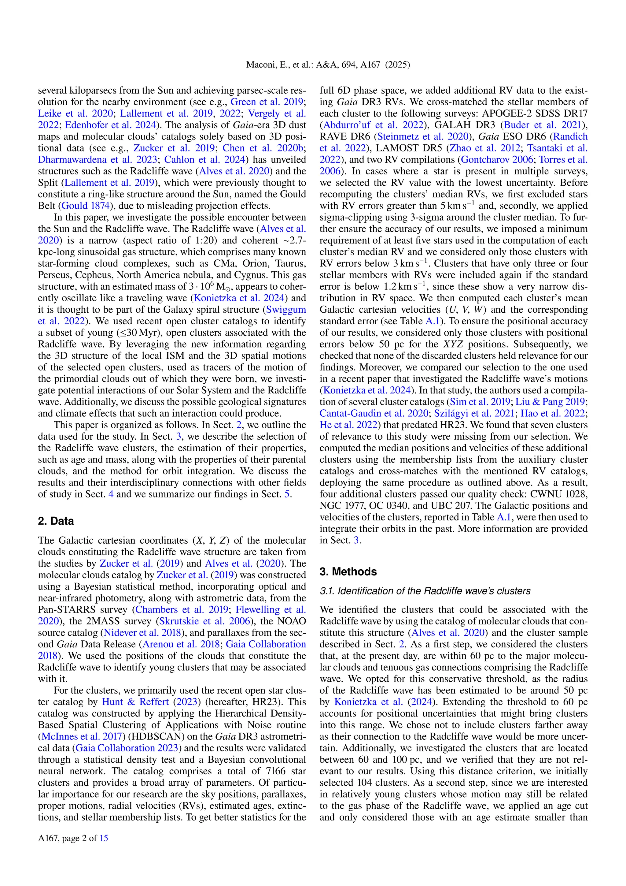 Maconi, E., et al.: A&A, 694, A167 (2025)
several kiloparsecs from the Sun and achieving parsec-scale res-
olution for the nearby environment (see e.g., Green et al. 2019;
Leike et al. 2020; Lallement et al. 2019, 2022; Vergely et al.
2022; Edenhofer et al. 2024). The analysis of Gaia-era 3D dust
maps and molecular clouds’ catalogs solely based on 3D posi-
tional data (see e.g., Zucker et al. 2019; Chen et al. 2020b;
Dharmawardena et al. 2023; Cahlon et al. 2024) has unveiled
structures such as the Radcliffe wave (Alves et al. 2020) and the
Split (Lallement et al. 2019), which were previously thought to
constitute a ring-like structure around the Sun, named the Gould
Belt (Gould 1874), due to misleading projection effects.
In this paper, we investigate the possible encounter between
the Sun and the Radcliffe wave. The Radcliffe wave (Alves et al.
2020) is a narrow (aspect ratio of 1:20) and coherent ∼2.7-
kpc-long sinusoidal gas structure, which comprises many known
star-forming cloud complexes, such as CMa, Orion, Taurus,
Perseus, Cepheus, North America nebula, and Cygnus. This gas
structure, with an estimated mass of 3·106
M⊙, appears to coher-
ently oscillate like a traveling wave (Konietzka et al. 2024) and
it is thought to be part of the Galaxy spiral structure (Swiggum
et al. 2022). We used recent open cluster catalogs to identify
a subset of young (≤30 Myr), open clusters associated with the
Radcliffe wave. By leveraging the new information regarding
the 3D structure of the local ISM and the 3D spatial motions
of the selected open clusters, used as tracers of the motion of
the primordial clouds out of which they were born, we investi-
gate potential interactions of our Solar System and the Radcliffe
wave. Additionally, we discuss the possible geological signatures
and climate effects that such an interaction could produce.
This paper is organized as follows. In Sect. 2, we outline the
data used for the study. In Sect. 3, we describe the selection of
the Radcliffe wave clusters, the estimation of their properties,
such as age and mass, along with the properties of their parental
clouds, and the method for orbit integration. We discuss the
results and their interdisciplinary connections with other fields
of study in Sect. 4 and we summarize our findings in Sect. 5.
2. Data
The Galactic cartesian coordinates (X, Y, Z) of the molecular
clouds constituting the Radcliffe wave structure are taken from
the studies by Zucker et al. (2019) and Alves et al. (2020). The
molecular clouds catalog by Zucker et al. (2019) was constructed
using a Bayesian statistical method, incorporating optical and
near-infrared photometry, along with astrometric data, from the
Pan-STARRS survey (Chambers et al. 2019; Flewelling et al.
2020), the 2MASS survey (Skrutskie et al. 2006), the NOAO
source catalog (Nidever et al. 2018), and parallaxes from the sec-
ond Gaia Data Release (Arenou et al. 2018; Gaia Collaboration
2018). We used the positions of the clouds that constitute the
Radcliffe wave to identify young clusters that may be associated
with it.
For the clusters, we primarily used the recent open star clus-
ter catalog by Hunt & Reffert (2023) (hereafter, HR23). This
catalog was constructed by applying the Hierarchical Density-
Based Spatial Clustering of Applications with Noise routine
(McInnes et al. 2017) (HDBSCAN) on the Gaia DR3 astrometri-
cal data (Gaia Collaboration 2023) and the results were validated
through a statistical density test and a Bayesian convolutional
neural network. The catalog comprises a total of 7166 star
clusters and provides a broad array of parameters. Of particu-
lar importance for our research are the sky positions, parallaxes,
proper motions, radial velocities (RVs), estimated ages, extinc-
tions, and stellar membership lists. To get better statistics for the
full 6D phase space, we added additional RV data to the exist-
ing Gaia DR3 RVs. We cross-matched the stellar members of
each cluster to the following surveys: APOGEE-2 SDSS DR17
(Abdurro’uf et al. 2022), GALAH DR3 (Buder et al. 2021),
RAVE DR6 (Steinmetz et al. 2020), Gaia ESO DR6 (Randich
et al. 2022), LAMOST DR5 (Zhao et al. 2012; Tsantaki et al.
2022), and two RV compilations (Gontcharov 2006; Torres et al.
2006). In cases where a star is present in multiple surveys,
we selected the RV value with the lowest uncertainty. Before
recomputing the clusters’ median RVs, we first excluded stars
with RV errors greater than 5 km s−1
and, secondly, we applied
sigma-clipping using 3-sigma around the cluster median. To fur-
ther ensure the accuracy of our results, we imposed a minimum
requirement of at least five stars used in the computation of each
cluster’s median RV and we considered only those clusters with
RV errors below 3 km s−1
. Clusters that have only three or four
stellar members with RVs were included again if the standard
error is below 1.2 km s−1
, since these show a very narrow dis-
tribution in RV space. We then computed each cluster’s mean
Galactic cartesian velocities (U, V, W) and the corresponding
standard error (see Table A.1). To ensure the positional accuracy
of our results, we considered only those clusters with positional
errors below 50 pc for the XYZ positions. Subsequently, we
checked that none of the discarded clusters held relevance for our
findings. Moreover, we compared our selection to the one used
in a recent paper that investigated the Radcliffe wave’s motions
(Konietzka et al. 2024). In that study, the authors used a compila-
tion of several cluster catalogs (Sim et al. 2019; Liu & Pang 2019;
Cantat-Gaudin et al. 2020; Szilágyi et al. 2021; Hao et al. 2022;
He et al. 2022) that predated HR23. We found that seven clusters
of relevance to this study were missing from our selection. We
computed the median positions and velocities of these additional
clusters using the membership lists from the auxiliary cluster
catalogs and cross-matches with the mentioned RV catalogs,
deploying the same procedure as outlined above. As a result,
four additional clusters passed our quality check: CWNU 1028,
NGC 1977, OC 0340, and UBC 207. The Galactic positions and
velocities of the clusters, reported in Table A.1, were then used to
integrate their orbits in the past. More information are provided
in Sect. 3.
3. Methods
3.1. Identification of the Radcliffe wave’s clusters
We identified the clusters that could be associated with the
Radcliffe wave by using the catalog of molecular clouds that con-
stitute this structure (Alves et al. 2020) and the cluster sample
described in Sect. 2. As a first step, we considered the clusters
that, at the present day, are within 60 pc to the major molecu-
lar clouds and tenuous gas connections comprising the Radcliffe
wave. We opted for this conservative threshold, as the radius
of the Radcliffe wave has been estimated to be around 50 pc
by Konietzka et al. (2024). Extending the threshold to 60 pc
accounts for positional uncertainties that might bring clusters
into this range. We chose not to include clusters farther away
as their connection to the Radcliffe wave would be more uncer-
tain. Additionally, we investigated the clusters that are located
between 60 and 100 pc, and we verified that they are not rel-
evant to our results. Using this distance criterion, we initially
selected 104 clusters. As a second step, since we are interested
in relatively young clusters whose motion may still be related
to the gas phase of the Radcliffe wave, we applied an age cut
and only considered those with an age estimate smaller than
A167, page 2 of 15
 