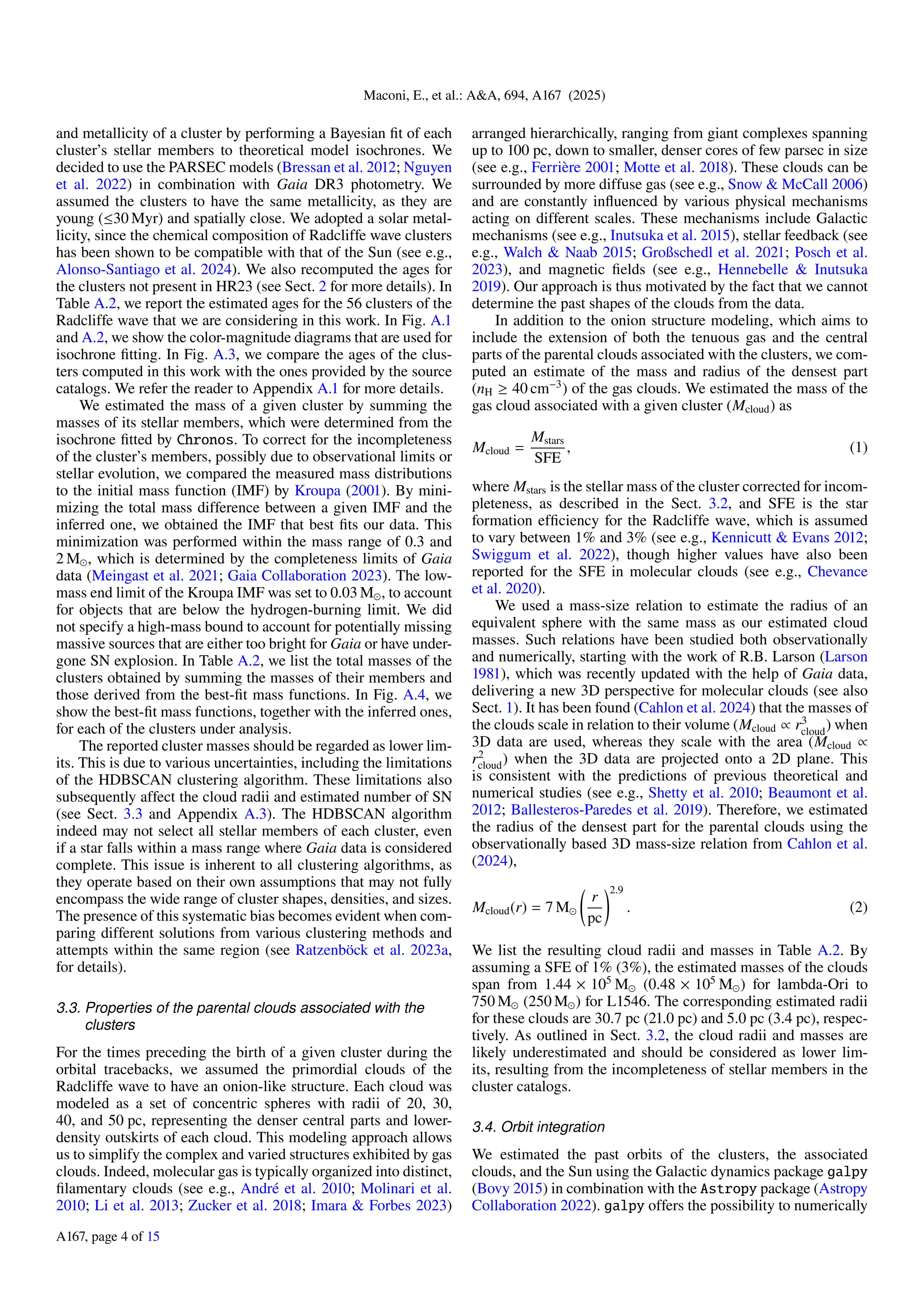 Maconi, E., et al.: A&A, 694, A167 (2025)
and metallicity of a cluster by performing a Bayesian fit of each
cluster’s stellar members to theoretical model isochrones. We
decided to use the PARSEC models (Bressan et al. 2012; Nguyen
et al. 2022) in combination with Gaia DR3 photometry. We
assumed the clusters to have the same metallicity, as they are
young (≤30 Myr) and spatially close. We adopted a solar metal-
licity, since the chemical composition of Radcliffe wave clusters
has been shown to be compatible with that of the Sun (see e.g.,
Alonso-Santiago et al. 2024). We also recomputed the ages for
the clusters not present in HR23 (see Sect. 2 for more details). In
Table A.2, we report the estimated ages for the 56 clusters of the
Radcliffe wave that we are considering in this work. In Fig. A.1
and A.2, we show the color-magnitude diagrams that are used for
isochrone fitting. In Fig. A.3, we compare the ages of the clus-
ters computed in this work with the ones provided by the source
catalogs. We refer the reader to Appendix A.1 for more details.
We estimated the mass of a given cluster by summing the
masses of its stellar members, which were determined from the
isochrone fitted by Chronos. To correct for the incompleteness
of the cluster’s members, possibly due to observational limits or
stellar evolution, we compared the measured mass distributions
to the initial mass function (IMF) by Kroupa (2001). By mini-
mizing the total mass difference between a given IMF and the
inferred one, we obtained the IMF that best fits our data. This
minimization was performed within the mass range of 0.3 and
2 M⊙, which is determined by the completeness limits of Gaia
data (Meingast et al. 2021; Gaia Collaboration 2023). The low-
mass end limit of the Kroupa IMF was set to 0.03 M⊙, to account
for objects that are below the hydrogen-burning limit. We did
not specify a high-mass bound to account for potentially missing
massive sources that are either too bright for Gaia or have under-
gone SN explosion. In Table A.2, we list the total masses of the
clusters obtained by summing the masses of their members and
those derived from the best-fit mass functions. In Fig. A.4, we
show the best-fit mass functions, together with the inferred ones,
for each of the clusters under analysis.
The reported cluster masses should be regarded as lower lim-
its. This is due to various uncertainties, including the limitations
of the HDBSCAN clustering algorithm. These limitations also
subsequently affect the cloud radii and estimated number of SN
(see Sect. 3.3 and Appendix A.3). The HDBSCAN algorithm
indeed may not select all stellar members of each cluster, even
if a star falls within a mass range where Gaia data is considered
complete. This issue is inherent to all clustering algorithms, as
they operate based on their own assumptions that may not fully
encompass the wide range of cluster shapes, densities, and sizes.
The presence of this systematic bias becomes evident when com-
paring different solutions from various clustering methods and
attempts within the same region (see Ratzenböck et al. 2023a,
for details).
3.3. Properties of the parental clouds associated with the
clusters
For the times preceding the birth of a given cluster during the
orbital tracebacks, we assumed the primordial clouds of the
Radcliffe wave to have an onion-like structure. Each cloud was
modeled as a set of concentric spheres with radii of 20, 30,
40, and 50 pc, representing the denser central parts and lower-
density outskirts of each cloud. This modeling approach allows
us to simplify the complex and varied structures exhibited by gas
clouds. Indeed, molecular gas is typically organized into distinct,
filamentary clouds (see e.g., André et al. 2010; Molinari et al.
2010; Li et al. 2013; Zucker et al. 2018; Imara & Forbes 2023)
arranged hierarchically, ranging from giant complexes spanning
up to 100 pc, down to smaller, denser cores of few parsec in size
(see e.g., Ferrière 2001; Motte et al. 2018). These clouds can be
surrounded by more diffuse gas (see e.g., Snow & McCall 2006)
and are constantly influenced by various physical mechanisms
acting on different scales. These mechanisms include Galactic
mechanisms (see e.g., Inutsuka et al. 2015), stellar feedback (see
e.g., Walch & Naab 2015; Großschedl et al. 2021; Posch et al.
2023), and magnetic fields (see e.g., Hennebelle & Inutsuka
2019). Our approach is thus motivated by the fact that we cannot
determine the past shapes of the clouds from the data.
In addition to the onion structure modeling, which aims to
include the extension of both the tenuous gas and the central
parts of the parental clouds associated with the clusters, we com-
puted an estimate of the mass and radius of the densest part
(nH ≥ 40 cm−3
) of the gas clouds. We estimated the mass of the
gas cloud associated with a given cluster (Mcloud) as
Mcloud =
Mstars
SFE
, (1)
where Mstars is the stellar mass of the cluster corrected for incom-
pleteness, as described in the Sect. 3.2, and SFE is the star
formation efficiency for the Radcliffe wave, which is assumed
to vary between 1% and 3% (see e.g., Kennicutt & Evans 2012;
Swiggum et al. 2022), though higher values have also been
reported for the SFE in molecular clouds (see e.g., Chevance
et al. 2020).
We used a mass-size relation to estimate the radius of an
equivalent sphere with the same mass as our estimated cloud
masses. Such relations have been studied both observationally
and numerically, starting with the work of R.B. Larson (Larson
1981), which was recently updated with the help of Gaia data,
delivering a new 3D perspective for molecular clouds (see also
Sect. 1). It has been found (Cahlon et al. 2024) that the masses of
the clouds scale in relation to their volume (Mcloud ∝ r3
cloud) when
3D data are used, whereas they scale with the area (Mcloud ∝
r2
cloud) when the 3D data are projected onto a 2D plane. This
is consistent with the predictions of previous theoretical and
numerical studies (see e.g., Shetty et al. 2010; Beaumont et al.
2012; Ballesteros-Paredes et al. 2019). Therefore, we estimated
the radius of the densest part for the parental clouds using the
observationally based 3D mass-size relation from Cahlon et al.
(2024),
Mcloud(r) = 7 M⊙
r
pc
!2.9
. (2)
We list the resulting cloud radii and masses in Table A.2. By
assuming a SFE of 1% (3%), the estimated masses of the clouds
span from 1.44 × 105
M⊙ (0.48 × 105
M⊙) for lambda-Ori to
750 M⊙ (250 M⊙) for L1546. The corresponding estimated radii
for these clouds are 30.7 pc (21.0 pc) and 5.0 pc (3.4 pc), respec-
tively. As outlined in Sect. 3.2, the cloud radii and masses are
likely underestimated and should be considered as lower lim-
its, resulting from the incompleteness of stellar members in the
cluster catalogs.
3.4. Orbit integration
We estimated the past orbits of the clusters, the associated
clouds, and the Sun using the Galactic dynamics package galpy
(Bovy 2015) in combination with the Astropy package (Astropy
Collaboration 2022). galpy offers the possibility to numerically
A167, page 4 of 15
 