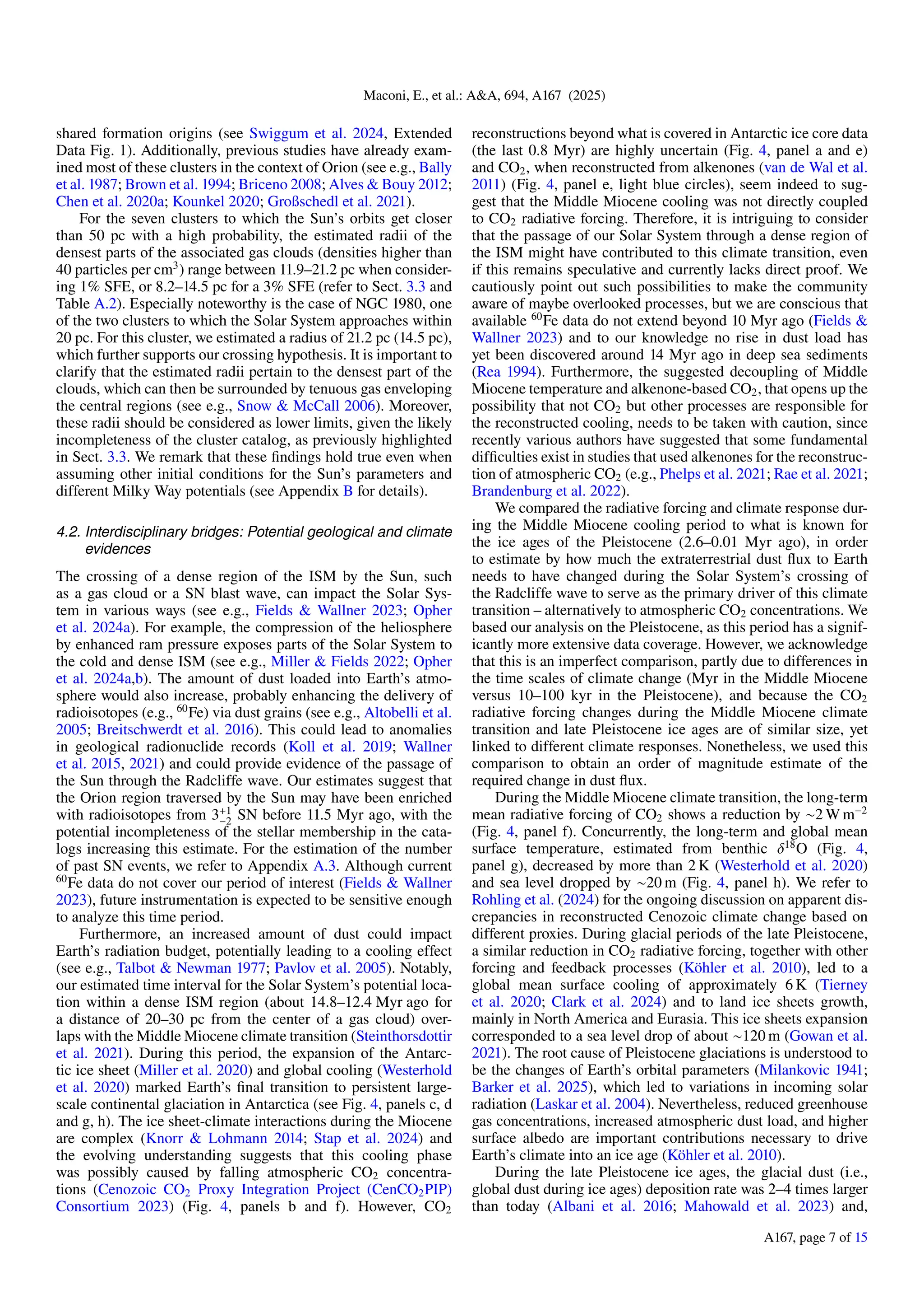 Maconi, E., et al.: A&A, 694, A167 (2025)
shared formation origins (see Swiggum et al. 2024, Extended
Data Fig. 1). Additionally, previous studies have already exam-
ined most of these clusters in the context of Orion (see e.g., Bally
et al. 1987; Brown et al. 1994; Briceno 2008; Alves & Bouy 2012;
Chen et al. 2020a; Kounkel 2020; Großschedl et al. 2021).
For the seven clusters to which the Sun’s orbits get closer
than 50 pc with a high probability, the estimated radii of the
densest parts of the associated gas clouds (densities higher than
40 particles per cm3
) range between 11.9–21.2 pc when consider-
ing 1% SFE, or 8.2–14.5 pc for a 3% SFE (refer to Sect. 3.3 and
Table A.2). Especially noteworthy is the case of NGC 1980, one
of the two clusters to which the Solar System approaches within
20 pc. For this cluster, we estimated a radius of 21.2 pc (14.5 pc),
which further supports our crossing hypothesis. It is important to
clarify that the estimated radii pertain to the densest part of the
clouds, which can then be surrounded by tenuous gas enveloping
the central regions (see e.g., Snow & McCall 2006). Moreover,
these radii should be considered as lower limits, given the likely
incompleteness of the cluster catalog, as previously highlighted
in Sect. 3.3. We remark that these findings hold true even when
assuming other initial conditions for the Sun’s parameters and
different Milky Way potentials (see Appendix B for details).
4.2. Interdisciplinary bridges: Potential geological and climate
evidences
The crossing of a dense region of the ISM by the Sun, such
as a gas cloud or a SN blast wave, can impact the Solar Sys-
tem in various ways (see e.g., Fields & Wallner 2023; Opher
et al. 2024a). For example, the compression of the heliosphere
by enhanced ram pressure exposes parts of the Solar System to
the cold and dense ISM (see e.g., Miller & Fields 2022; Opher
et al. 2024a,b). The amount of dust loaded into Earth’s atmo-
sphere would also increase, probably enhancing the delivery of
radioisotopes (e.g., 60
Fe) via dust grains (see e.g., Altobelli et al.
2005; Breitschwerdt et al. 2016). This could lead to anomalies
in geological radionuclide records (Koll et al. 2019; Wallner
et al. 2015, 2021) and could provide evidence of the passage of
the Sun through the Radcliffe wave. Our estimates suggest that
the Orion region traversed by the Sun may have been enriched
with radioisotopes from 3+1
−2 SN before 11.5 Myr ago, with the
potential incompleteness of the stellar membership in the cata-
logs increasing this estimate. For the estimation of the number
of past SN events, we refer to Appendix A.3. Although current
60
Fe data do not cover our period of interest (Fields & Wallner
2023), future instrumentation is expected to be sensitive enough
to analyze this time period.
Furthermore, an increased amount of dust could impact
Earth’s radiation budget, potentially leading to a cooling effect
(see e.g., Talbot & Newman 1977; Pavlov et al. 2005). Notably,
our estimated time interval for the Solar System’s potential loca-
tion within a dense ISM region (about 14.8–12.4 Myr ago for
a distance of 20–30 pc from the center of a gas cloud) over-
laps with the Middle Miocene climate transition (Steinthorsdottir
et al. 2021). During this period, the expansion of the Antarc-
tic ice sheet (Miller et al. 2020) and global cooling (Westerhold
et al. 2020) marked Earth’s final transition to persistent large-
scale continental glaciation in Antarctica (see Fig. 4, panels c, d
and g, h). The ice sheet-climate interactions during the Miocene
are complex (Knorr & Lohmann 2014; Stap et al. 2024) and
the evolving understanding suggests that this cooling phase
was possibly caused by falling atmospheric CO2 concentra-
tions (Cenozoic CO2 Proxy Integration Project (CenCO2PIP)
Consortium 2023) (Fig. 4, panels b and f). However, CO2
reconstructions beyond what is covered in Antarctic ice core data
(the last 0.8 Myr) are highly uncertain (Fig. 4, panel a and e)
and CO2, when reconstructed from alkenones (van de Wal et al.
2011) (Fig. 4, panel e, light blue circles), seem indeed to sug-
gest that the Middle Miocene cooling was not directly coupled
to CO2 radiative forcing. Therefore, it is intriguing to consider
that the passage of our Solar System through a dense region of
the ISM might have contributed to this climate transition, even
if this remains speculative and currently lacks direct proof. We
cautiously point out such possibilities to make the community
aware of maybe overlooked processes, but we are conscious that
available 60
Fe data do not extend beyond 10 Myr ago (Fields &
Wallner 2023) and to our knowledge no rise in dust load has
yet been discovered around 14 Myr ago in deep sea sediments
(Rea 1994). Furthermore, the suggested decoupling of Middle
Miocene temperature and alkenone-based CO2, that opens up the
possibility that not CO2 but other processes are responsible for
the reconstructed cooling, needs to be taken with caution, since
recently various authors have suggested that some fundamental
difficulties exist in studies that used alkenones for the reconstruc-
tion of atmospheric CO2 (e.g., Phelps et al. 2021; Rae et al. 2021;
Brandenburg et al. 2022).
We compared the radiative forcing and climate response dur-
ing the Middle Miocene cooling period to what is known for
the ice ages of the Pleistocene (2.6–0.01 Myr ago), in order
to estimate by how much the extraterrestrial dust flux to Earth
needs to have changed during the Solar System’s crossing of
the Radcliffe wave to serve as the primary driver of this climate
transition – alternatively to atmospheric CO2 concentrations. We
based our analysis on the Pleistocene, as this period has a signif-
icantly more extensive data coverage. However, we acknowledge
that this is an imperfect comparison, partly due to differences in
the time scales of climate change (Myr in the Middle Miocene
versus 10–100 kyr in the Pleistocene), and because the CO2
radiative forcing changes during the Middle Miocene climate
transition and late Pleistocene ice ages are of similar size, yet
linked to different climate responses. Nonetheless, we used this
comparison to obtain an order of magnitude estimate of the
required change in dust flux.
During the Middle Miocene climate transition, the long-term
mean radiative forcing of CO2 shows a reduction by ∼2 W m−2
(Fig. 4, panel f). Concurrently, the long-term and global mean
surface temperature, estimated from benthic δ18
O (Fig. 4,
panel g), decreased by more than 2 K (Westerhold et al. 2020)
and sea level dropped by ∼20 m (Fig. 4, panel h). We refer to
Rohling et al. (2024) for the ongoing discussion on apparent dis-
crepancies in reconstructed Cenozoic climate change based on
different proxies. During glacial periods of the late Pleistocene,
a similar reduction in CO2 radiative forcing, together with other
forcing and feedback processes (Köhler et al. 2010), led to a
global mean surface cooling of approximately 6 K (Tierney
et al. 2020; Clark et al. 2024) and to land ice sheets growth,
mainly in North America and Eurasia. This ice sheets expansion
corresponded to a sea level drop of about ∼120 m (Gowan et al.
2021). The root cause of Pleistocene glaciations is understood to
be the changes of Earth’s orbital parameters (Milankovic 1941;
Barker et al. 2025), which led to variations in incoming solar
radiation (Laskar et al. 2004). Nevertheless, reduced greenhouse
gas concentrations, increased atmospheric dust load, and higher
surface albedo are important contributions necessary to drive
Earth’s climate into an ice age (Köhler et al. 2010).
During the late Pleistocene ice ages, the glacial dust (i.e.,
global dust during ice ages) deposition rate was 2–4 times larger
than today (Albani et al. 2016; Mahowald et al. 2023) and,
A167, page 7 of 15
 
