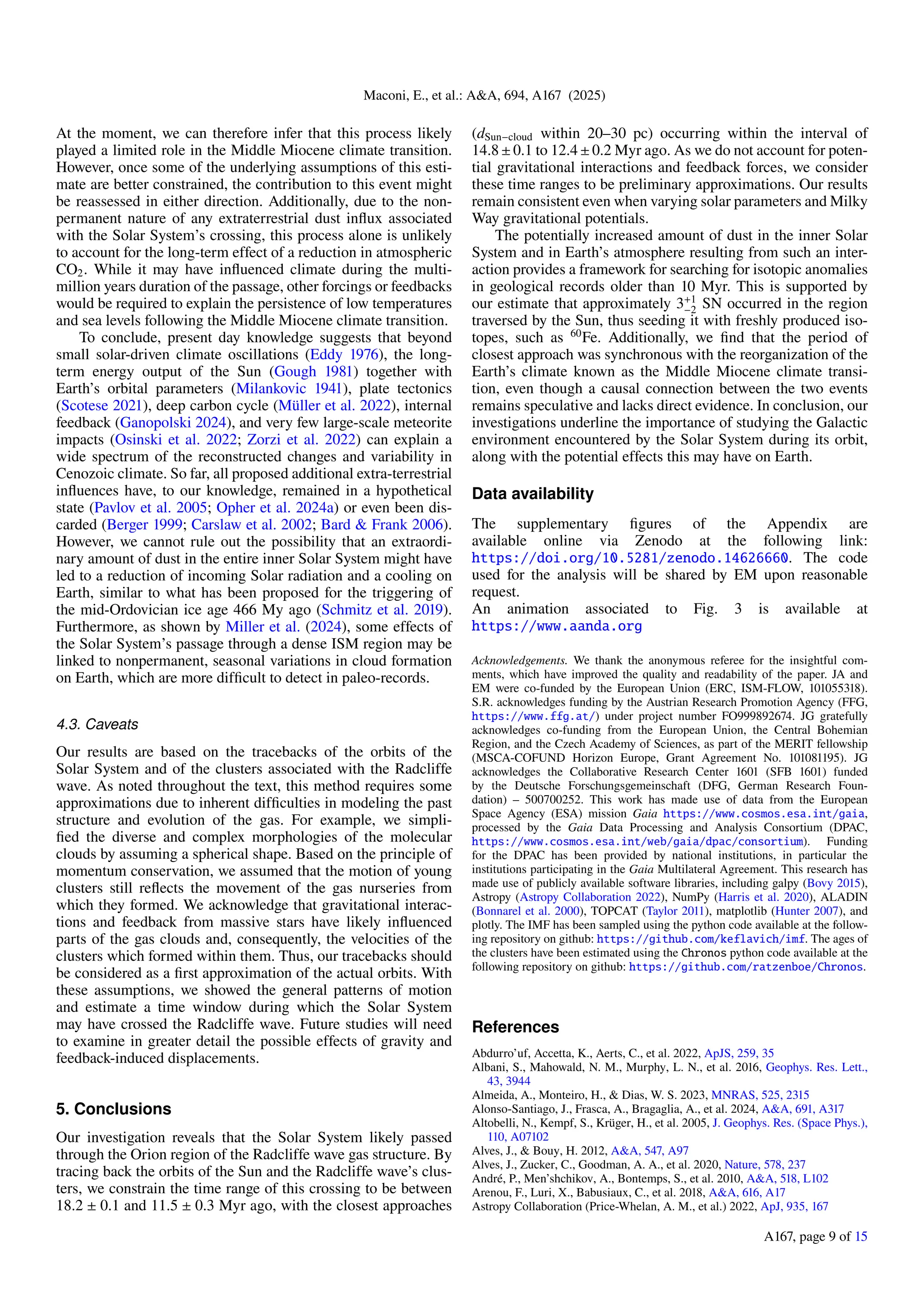 Maconi, E., et al.: A&A, 694, A167 (2025)
At the moment, we can therefore infer that this process likely
played a limited role in the Middle Miocene climate transition.
However, once some of the underlying assumptions of this esti-
mate are better constrained, the contribution to this event might
be reassessed in either direction. Additionally, due to the non-
permanent nature of any extraterrestrial dust influx associated
with the Solar System’s crossing, this process alone is unlikely
to account for the long-term effect of a reduction in atmospheric
CO2. While it may have influenced climate during the multi-
million years duration of the passage, other forcings or feedbacks
would be required to explain the persistence of low temperatures
and sea levels following the Middle Miocene climate transition.
To conclude, present day knowledge suggests that beyond
small solar-driven climate oscillations (Eddy 1976), the long-
term energy output of the Sun (Gough 1981) together with
Earth’s orbital parameters (Milankovic 1941), plate tectonics
(Scotese 2021), deep carbon cycle (Müller et al. 2022), internal
feedback (Ganopolski 2024), and very few large-scale meteorite
impacts (Osinski et al. 2022; Zorzi et al. 2022) can explain a
wide spectrum of the reconstructed changes and variability in
Cenozoic climate. So far, all proposed additional extra-terrestrial
influences have, to our knowledge, remained in a hypothetical
state (Pavlov et al. 2005; Opher et al. 2024a) or even been dis-
carded (Berger 1999; Carslaw et al. 2002; Bard & Frank 2006).
However, we cannot rule out the possibility that an extraordi-
nary amount of dust in the entire inner Solar System might have
led to a reduction of incoming Solar radiation and a cooling on
Earth, similar to what has been proposed for the triggering of
the mid-Ordovician ice age 466 My ago (Schmitz et al. 2019).
Furthermore, as shown by Miller et al. (2024), some effects of
the Solar System’s passage through a dense ISM region may be
linked to nonpermanent, seasonal variations in cloud formation
on Earth, which are more difficult to detect in paleo-records.
4.3. Caveats
Our results are based on the tracebacks of the orbits of the
Solar System and of the clusters associated with the Radcliffe
wave. As noted throughout the text, this method requires some
approximations due to inherent difficulties in modeling the past
structure and evolution of the gas. For example, we simpli-
fied the diverse and complex morphologies of the molecular
clouds by assuming a spherical shape. Based on the principle of
momentum conservation, we assumed that the motion of young
clusters still reflects the movement of the gas nurseries from
which they formed. We acknowledge that gravitational interac-
tions and feedback from massive stars have likely influenced
parts of the gas clouds and, consequently, the velocities of the
clusters which formed within them. Thus, our tracebacks should
be considered as a first approximation of the actual orbits. With
these assumptions, we showed the general patterns of motion
and estimate a time window during which the Solar System
may have crossed the Radcliffe wave. Future studies will need
to examine in greater detail the possible effects of gravity and
feedback-induced displacements.
5. Conclusions
Our investigation reveals that the Solar System likely passed
through the Orion region of the Radcliffe wave gas structure. By
tracing back the orbits of the Sun and the Radcliffe wave’s clus-
ters, we constrain the time range of this crossing to be between
18.2 ± 0.1 and 11.5 ± 0.3 Myr ago, with the closest approaches
(dSun−cloud within 20–30 pc) occurring within the interval of
14.8±0.1 to 12.4±0.2 Myr ago. As we do not account for poten-
tial gravitational interactions and feedback forces, we consider
these time ranges to be preliminary approximations. Our results
remain consistent even when varying solar parameters and Milky
Way gravitational potentials.
The potentially increased amount of dust in the inner Solar
System and in Earth’s atmosphere resulting from such an inter-
action provides a framework for searching for isotopic anomalies
in geological records older than 10 Myr. This is supported by
our estimate that approximately 3+1
−2 SN occurred in the region
traversed by the Sun, thus seeding it with freshly produced iso-
topes, such as 60
Fe. Additionally, we find that the period of
closest approach was synchronous with the reorganization of the
Earth’s climate known as the Middle Miocene climate transi-
tion, even though a causal connection between the two events
remains speculative and lacks direct evidence. In conclusion, our
investigations underline the importance of studying the Galactic
environment encountered by the Solar System during its orbit,
along with the potential effects this may have on Earth.
Data availability
The supplementary figures of the Appendix are
available online via Zenodo at the following link:
https://doi.org/10.5281/zenodo.14626660. The code
used for the analysis will be shared by EM upon reasonable
request.
An animation associated to Fig. 3 is available at
https://www.aanda.org
Acknowledgements. We thank the anonymous referee for the insightful com-
ments, which have improved the quality and readability of the paper. JA and
EM were co-funded by the European Union (ERC, ISM-FLOW, 101055318).
S.R. acknowledges funding by the Austrian Research Promotion Agency (FFG,
https://www.ffg.at/) under project number FO999892674. JG gratefully
acknowledges co-funding from the European Union, the Central Bohemian
Region, and the Czech Academy of Sciences, as part of the MERIT fellowship
(MSCA-COFUND Horizon Europe, Grant Agreement No. 101081195). JG
acknowledges the Collaborative Research Center 1601 (SFB 1601) funded
by the Deutsche Forschungsgemeinschaft (DFG, German Research Foun-
dation) – 500700252. This work has made use of data from the European
Space Agency (ESA) mission Gaia https://www.cosmos.esa.int/gaia,
processed by the Gaia Data Processing and Analysis Consortium (DPAC,
https://www.cosmos.esa.int/web/gaia/dpac/consortium). Funding
for the DPAC has been provided by national institutions, in particular the
institutions participating in the Gaia Multilateral Agreement. This research has
made use of publicly available software libraries, including galpy (Bovy 2015),
Astropy (Astropy Collaboration 2022), NumPy (Harris et al. 2020), ALADIN
(Bonnarel et al. 2000), TOPCAT (Taylor 2011), matplotlib (Hunter 2007), and
plotly. The IMF has been sampled using the python code available at the follow-
ing repository on github: https://github.com/keflavich/imf. The ages of
the clusters have been estimated using the Chronos python code available at the
following repository on github: https://github.com/ratzenboe/Chronos.
References
Abdurro’uf, Accetta, K., Aerts, C., et al. 2022, ApJS, 259, 35
Albani, S., Mahowald, N. M., Murphy, L. N., et al. 2016, Geophys. Res. Lett.,
43, 3944
Almeida, A., Monteiro, H., & Dias, W. S. 2023, MNRAS, 525, 2315
Alonso-Santiago, J., Frasca, A., Bragaglia, A., et al. 2024, A&A, 691, A317
Altobelli, N., Kempf, S., Krüger, H., et al. 2005, J. Geophys. Res. (Space Phys.),
110, A07102
Alves, J., & Bouy, H. 2012, A&A, 547, A97
Alves, J., Zucker, C., Goodman, A. A., et al. 2020, Nature, 578, 237
André, P., Men’shchikov, A., Bontemps, S., et al. 2010, A&A, 518, L102
Arenou, F., Luri, X., Babusiaux, C., et al. 2018, A&A, 616, A17
Astropy Collaboration (Price-Whelan, A. M., et al.) 2022, ApJ, 935, 167
A167, page 9 of 15
 