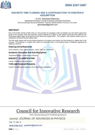 ISSN 2347-3487
3208 | P a g e D e c e m b e r 1 6 , 2 0 1 5
DISCRETE TIME FLOWING AND A CONTRADICTION TO EINSTEIN‟S
ASSUMPTION
K.H.K. Geerasee Wijesuriya
Department of Physics, Faculty of Science, University of Colombo
94,Cumaratunga Munidasa Mawatha, Colombo 00300,Western Province, Sri Lanka.
geeraseew@gmail.com
ABSTRACT
Due to the limited velocity of light, there is a time duration to propagate a light ray between any two distinct space-time
points in the universe. Upon that argument, author‟s attempt is to obtain a very specific result that may useful for the
Cosmology subject fields, string theory and the Astronomy subject fields. The concept in this research article may be a
challenge to almost all Physics subject areas.
The final result implies that the time flowing depends on the space time location and time flowing is a relative fact in the
universe. “Time flowing is a relative fact” does not mean the notion in the Special theory of Relativity regarding the
relativity in the time.
Indexing terms/Keywords
Time; incidents; clock; reference frame; pencil; light ray ; movement
Academic Discipline And Sub-Disciplines
Theoretical Physics; Fundamentals of Physics
SUBJECT CLASSIFICATION
Lorentz Transformations applications
TYPE (METHOD/APPROACH)
Lorentz Transformations equations; Pure mathematics applications
Council for Innovative Research
Peer Review Research Publishing System
Journal: JOURNAL OF ADVANCES IN PHYSICS
Vol. 11, No. 4
www.cirjap.com , japeditor@gmail.com
 