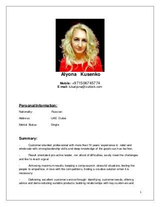 1
Alyona Kusenko
Mobile: +971506745774
E-mail: lulualyona@outlook.com
PersonalInformation:
Nationality: Russian
Address: UAE. Dubai
Marital Status: Single
Summary:
- Customer oriented professional with more than 10 years’ experience in retail and
wholesale with strong leadership skills and deep knowledge of the goods such as fashion.
- Result orientated pro-active leader, nor afraid of difficulties, easily meet the challenges
and like to reach a goal
- Achieving maximum results, keeping a composure in stressful situations, feeling the
people to empathize, in love with the competitions, finding a creative solution when it is
necessary.
- Delivering excellent customer service through: Identifying customer needs, offering
advice and demonstrating suitable products; building relationships with key customers and
 