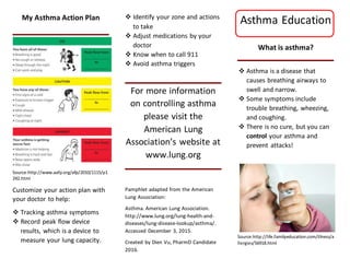 My Asthma Action Plan
Source:http://www.aafp.org/afp/2010/1115/p1
242.html
Customize your action plan with
your doctor to help:
 Tracking asthma symptoms
 Record peak flow device
results, which is a device to
measure your lung capacity.
 Identify your zone and actions
to take
 Adjust medications by your
doctor
 Know when to call 911
 Avoid asthma triggers
For more information
on controlling asthma
please visit the
American Lung
Association’s website at
www.lung.org
Pamphlet adapted from the American
Lung Association:
Asthma. American Lung Association.
http://www.lung.org/lung-health-and-
diseases/lung-disease-lookup/asthma/.
Accessed December 3, 2015.
Created by Dien Vu, PharmD Candidate
2016.
Asthma Education
What is asthma?
 Asthma is a disease that
causes breathing airways to
swell and narrow.
 Some symptoms include
trouble breathing, wheezing,
and coughing.
 There is no cure, but you can
control your asthma and
prevent attacks!
Source:http://life.familyeducation.com/illness/a
llergies/56918.html
 