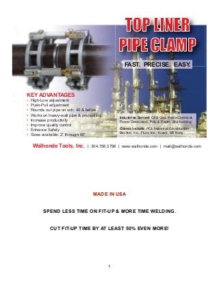 !
!
!
!
!
!
MADE IN USA
!
!
SPEND LESS TIME ON FIT-UP & MORE TIME WELDING.
!
!
CUT FIT-UP TIME BY AT LEAST 50% EVEN MORE!
!
!
!
!
!
1
TOP LINER
PIPE CLAMP
FAST. PRECISE. EASY.
KEY ADVANTAGES
High-Low adjustment
Push-Pull adjustment
Rounds out pipe on sch. 40 & below
Works on heavy-wall pipe & preheating
Increase productivity
Improve quality control
Enhance Safety
Sizes available: 2” through 60”
Walhonde Tools, Inc. | 304.756.3796 | www.walhonde.com | mail@walhonde.com
Industries Served: Oil & Gas, Petro-Chemical,
Power Generation, Pulp & Paper, Shipbuilding
Clients include: PCL Industrial Construction
Bechtel, Inc., Fluor, Inc., Kiewit, US Navy
 