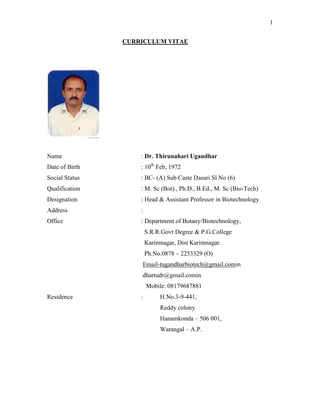 1
CURRICULUM VITAE
Name : Dr. Thirunahari Ugandhar
Date of Birth : 10th
Feb, 1972
Social Status : BC- (A) Sub Caste Dasari Sl No (6)
Qualification : M. Sc (Bot)., Ph.D., B.Ed., M. Sc (Bio-Tech)
Designation : Head & Assistant Professor in Biotechnology
Address :
Office : Department of Botany/Biotechnology,
S.R.R.Govt Degree & P.G.College
Karimnagar, Dist Karimnagar.
Ph.No.0878 – 2253329 (O)
Email-tugandharbiotech@gmail.comin
dhartudr@gmail.comin
Mobile: 08179687881
Residence : H.No.3-9-441,
Reddy colony
Hanamkonda – 506 001,
Warangal – A.P.
 