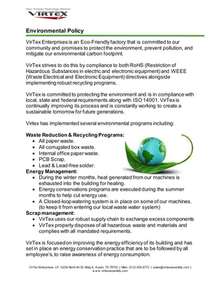 VirTex Enterprises, LP, 12234 North IH-35, Bldg A, Austin, TX 78753 | Main: (512) 835-6772 | sales@virtexassembly.com |
w w w .virtexassembly.com
Environmental Policy
VirTex Enterprises is an Eco-Friendlyfactory that is committed to our
community and promises to protectthe environment, prevent pollution, and
mitigate our environmental carbon footprint.
VirTex strives to do this by compliance to both RoHS (Restriction of
Hazardous Substances in electric and electronic equipment)and WEEE
(Waste Electrical and Electronic Equipment) directives alongside
implementing robust recycling programs.
VirTex is committed to protecting the environment and is in compliance with
local, state and federalrequirements along with ISO 14001.VirTexis
continually improving its process and is constantly working to create a
sustainable tomorrow for future generations.
Virtex has implemented several environmental programs including:
Waste Reduction & Recycling Programs:
 All paper waste.
 All corrugated box waste.
 Internal office paperwaste.
 PCB Scrap.
 Lead & Lead-free solder.
Energy Management:
 During the winter months, heat generated from our machines is
exhausted into the building for heating.
 Energy conservations programs are executed during the summer
months to help cut energy use.
 A Closed-loopwatering system is in place on some of our machines.
(to keep it from entering our local waste water system)
Scrap management:
 VirTex uses our robust supply chain to exchange excess components
 VirTex properly disposes of all hazardous waste and materials and
complies with all mandated requirements.
VirTex is focusedon improving the energy efficiencyof its building and has
set in place an energy conservation practice that are to be followed by all
employee’s,to raise awareness of energy consumption.
 