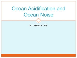 AJ SHOCKLEY
Ocean Acidification and
Ocean Noise
 