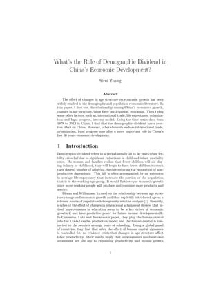 What’s the Role of Demographic Dividend in
China’s Economic Development?
Sirui Zhang
Abstract
The eﬀect of changes in age structure on economic growth has been
widely studied in the demography and population economics literature. In
this paper, I ﬁrst test the relationship among China’s economics growth,
changes in age structure, labor force participation, education. Then I plug
some other factors, such as, international trade, life expectancy, urbaniza-
tion and legal progress, into my model. Using the time series data from
1978 to 2013 in China, I ﬁnd that the demographic dividend has a posi-
tive eﬀect on China. However, other elements such as international trade,
urbanization, legal progress may play a more important role in China’s
last 30 years economic development.
1 Introduction
Demographic dividend refers to a period-usually 20 to 30 years-when fer-
tility rates fall due to signiﬁcant reductions in child and infant mortality
rates. As women and families realize that fewer children will die dur-
ing infancy or childhood, they will begin to have fewer children to reach
their desired number of oﬀspring, further reducing the proportion of non-
productive dependents. This fall is often accompanied by an extension
in average life expectancy that increases the portion of the population
that is in the working-age-group. It would further spur economic growth
since more working people will produce and consume more products and
service.
Bloom and Williamson focused on the relationship between age struc-
ture change and economic growth and thus explicitly introduced age as a
relevant source of population heterogeneity into the analysis [1]. Recently,
studies of the eﬀect of changes in educational attainment showed that in-
deed improvements in education seem to be a key driver of economic
growth[4] and have predictive power for future income developments[3].
In Cuaresma, Lutz and Sanderson’s paper, they plug the human capital
into the Cobb-Douglas production model and the human capital is con-
nected to the people’s avearge years of schooling. Using a global panel
of countries, they ﬁnd that after the eﬀect of human capital dynamics
is controlled for, no evidence exists that changes in age structure aﬀect
labor productivity. Their results imply that improvements in educational
attainment are the key to explaining productivity and income growth
1
 