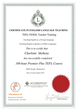 CERTIFICATE IN ENGLISH LANGUAGE TEACHING
TEFL/TESOL Teacher Training
Teaching English as a Foreign Language
Teaching English to Speakers of Other Languages
This is to certify that
Charlotte Metheny
has successfully completed
160 hour Premier Plus TEFL Course
TEFL Grade: Distinction
Date of Award August 2014
Date of Issue 2014-08-20
Certificate Number 100-12948
Chief Executive
 