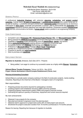CV of Mehrdad Ziyaei Page 1 of 5
Mehrdad Ziyaei Maddah BSc (Industrial Eng)
6/28 Barrett Street, Robertson, QLD 4109
Cell Phone: 0468 600 822
Email: mehrdadzm@yahoo.com
GENERAL PROFILE
A professional Industrial Engineer with extensive planning, scheduling, and project control
expertise, holding nearly 10 years of experience in multidiscipline projects who enjoys being part of,
as well as leading, a productive and goal oriented team. Extremely active accompanies by an enormous
enthusiasm to learn more, cooperate and generate a contrast. Able to demonstrate the motivation and
commitment required to achieve objectives and meet tight deadlines. Possesses excellent interpersonal
skills and can communicate at all levels. A group player seeks a position in an engineering company.
CORE COMPETENCIES
 Competent user of Primavera (P6), Primavera Project Planner (P3), and Microsoft Project (MSP)
 Being prepared for PRINCE2 Foundation and Project Management Professionals (PMP) exams
 Capability of handling project beneficiaries such as stakeholders, clients, and owners
 Strong technical background enabling efficient management of technical staff
 Completely familiar with PRINCE2 Methodology and PMBOK Standard
 Proficiency in Microsoft Office Package (Word, Excel, PowerPoint)
 Verified as a “Professional Engineer” by Engineers Australia
 Proactive to identify and solve problems
 Stick to promises and deadlines
EMPLOYMENT HISTORY
Migration to Australia, Brisbane, QLD (Dec 2015 – Present)
 Being settled, I am eager to continue my successful career as a highly skillful Planner / Scheduler
Azhand Bana Touska Company, Tehran (Jul 2014 – Nov 2015)
Project: Ghamar Banihashem Cultural Complex Establishment (Tehran, Iran)
Planning & Scheduling Consultant
Azhand Bana is a private sector company working in the field of construction projects, mainly building
industries. Reporting to the Chairman of the Board, I managed a team of 3 engineers.
Main responsibilities:
 Preparing precise documents required for participating in tenders
 Creating project's work breakdown structure (WBS) and time schedule
 Preparing progress measurement system (PMS) and project's financial invoices
 Estimating the optimum quantity of machinery, equipment and human resource required
My main achievements:
 Obtained 2 new projects for the company
 Recruited and trained 3 engineers to join the planning team
 Obtained client’s approval on project extra works (8% of initial project cost amount)
 Shortened the project’s execution duration from 18 months (contractual) to 16 months (actual)
Reason for leaving: Departing Iran because of migration to Australia
 