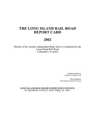 THE LONG ISLAND RAIL ROAD
REPORT CARD
2002
Results of the Annual, Independent Rider Survey Conducted by the
Long Island Rail Road
Commuter’s Council
Katherine Brower
ASSOCIATE DIRECTOR
Ellyn Shannon
TRANSPORTATION PLANNER
LONG ISLAND RAIL ROAD COMMUTER’S COUNCIL
347 MADISON AVENUE, NEW YORK, NY 10017
 
