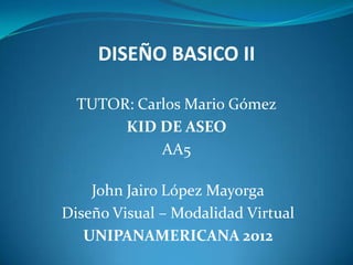DISEÑO BASICO II

  TUTOR: Carlos Mario Gómez
       KID DE ASEO
            AA5

    John Jairo López Mayorga
Diseño Visual – Modalidad Virtual
   UNIPANAMERICANA 2012
 