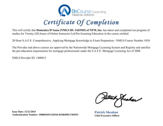 This will certify that Domenica D'Anna (NMLS ID: 1443945) of NFM, Inc. has taken and completed our program of
studies for Twenty (20) hours of Online Instructor Led Pre-licensing Education in the course entitled:
20 Hour S.A.F.E. Comprehensive_Applying Mortgage Knowledge to Exam Preparation - NMLS Course Number 1054
The Provider and above courses are approved by the Nationwide Mortgage Licensing System and Registry and satisfies
the pre-education requirements for mortgage professionals under the S.A.F.E. Mortgage Licensing Act of 2008.
NMLS Provider ID: 1400013
Issue Date: 12/21/2015
Authentication Number: 1000DOI5112016UD348450CCD4923
Patrick Sheahan
Chief Executive Officer
 
