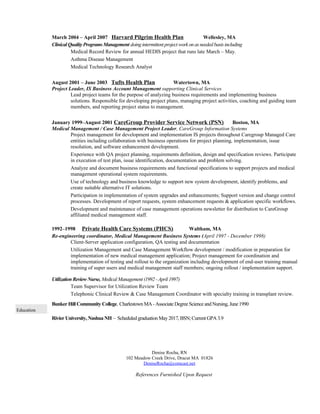 March 2004 – April 2007 Harvard Pilgrim Health Plan Wellesley, MA
Clinical QualityPrograms Management doingintermittent project workonas needed basis including
Medical Record Review for annual HEDIS project that runs late March – May.
Asthma Disease Management
Medical Technology Research Analyst
August 2001 – June 2003 Tufts Health Plan Watertown, MA
Project Leader, IS Business Account Management supporting Clinical Services
Lead project teams for the purpose of analyzing business requirements and implementing business
solutions. Responsible for developing project plans, managing project activities, coaching and guiding team
members, and reporting project status to management.
January 1999–August 2001 CareGroup Provider Service Network (PSN) Boston, MA
Medical Management / Case Management Project Leader, CareGroup Information Systems
Project management for development and implementation IS projects throughout Caregroup Managed Care
entities including collaboration with business operations for project planning, implementation, issue
resolution, and software enhancement development.
Experience with QA project planning, requirements definition, design and specification reviews. Participate
in execution of test plan, issue identification, documentation and problem solving.
Analyze and document business requirements and functional specifications to support projects and medical
management operational system requirements.
Use of technology and business knowledge to support new system development, identify problems, and
create suitable alternative IT solutions.
Participation in implementation of system upgrades and enhancements; Support version and change control
processes. Development of report requests, system enhancement requests & application specific workflows.
Development and maintenance of case management operations newsletter for distribution to CareGroup
affiliated medical management staff.
1992–1998 Private Health Care Systems (PHCS) Waltham, MA
Re-engineering coordinator, Medical Management Business Systems (April 1997 - December 1998)
Client-Server application configuration, QA testing and documentation
Utilization Management and Case Management Workflow development / modification in preparation for
implementation of new medical management application; Project management for coordination and
implementation of testing and rollout to the organization including development of end-user training manual
training of super users and medical management staff members; ongoing rollout / implementation support.
Utilization Review Nurse, Medical Management (1992 -April 1997)
Team Supervisor for Utilization Review Team
Telephonic Clinical Review & Case Management Coordinator with specialty training in transplant review.
Education
Bunker Hill Community College, Charlestown MA-Associate Degree Science andNursing, June1990
Rivier University, NashuaNH – Scheduledgraduation May2017,BSN; Current GPA3.9
Denise Rocha, RN
102 Meadow Creek Drive, Dracut MA 01826
DeniseRocha@comcast.net
References Furnished Upon Request
 