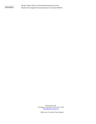Achievements
Member Sigma Theta Tau National Nursing Honors Society
Member New England Nursing Informatics Consortium (NENIC)
Denise Rocha, RN
102 Meadow Creek Drive, Dracut MA 01826
DeniseRocha@comcast.net
References Furnished Upon Request
 