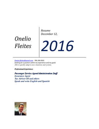 Onelio
Fleites
Resume
December 12,
2016
Onelio.fleites@gmail.com 786.286.8581
Seeking for a position within my experience and my goals
Able to quickly adapt to new situations and systems.
Professional Experience:Professional Experience:
Passenger Service Agent/Administration StaffPassenger Service Agent/Administration Staff
Insurance Agent
Tax Advisor III and others
Speak and write English and Spanish
 
