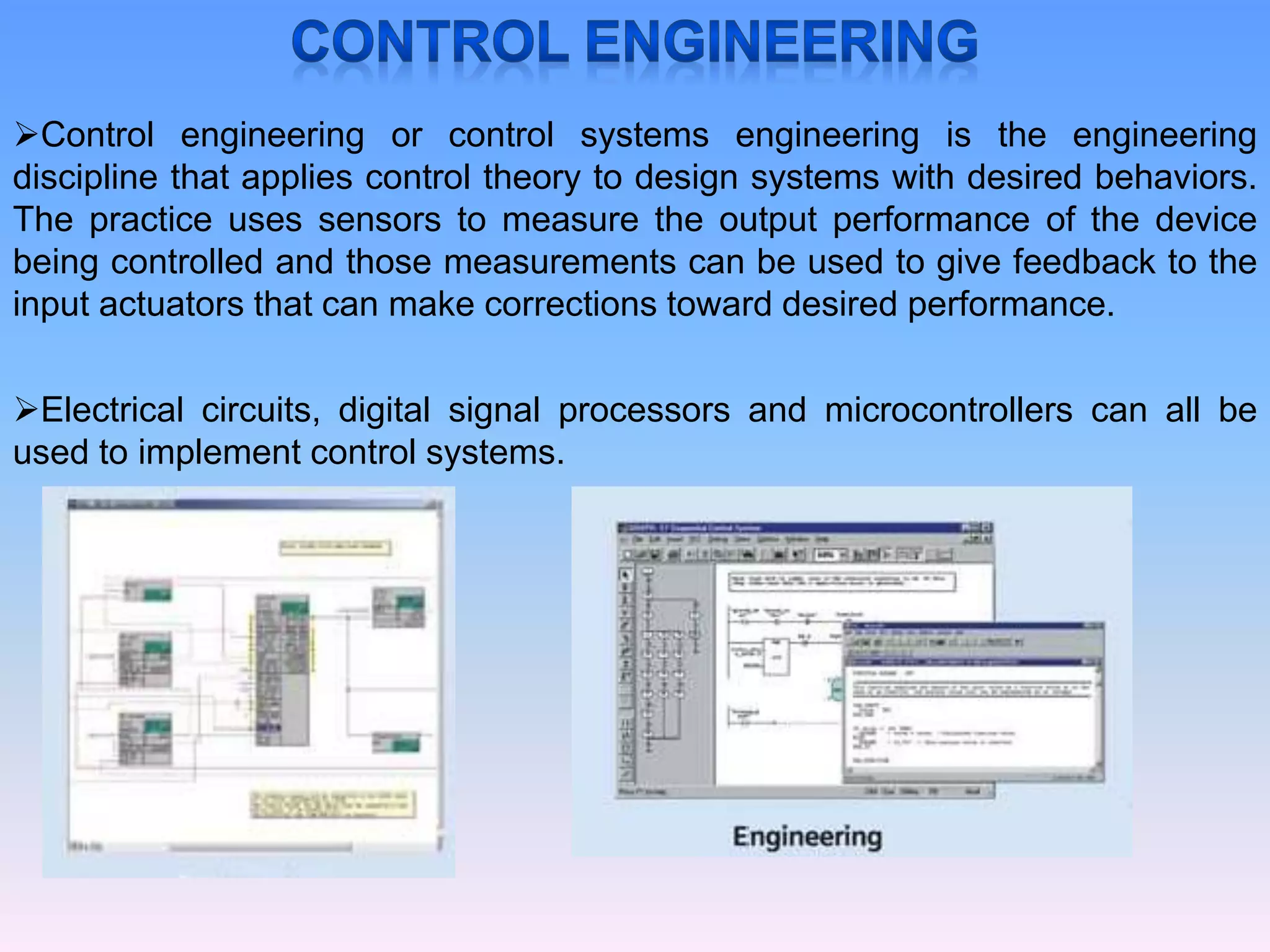 Control engineering or control systems engineering is the engineering
discipline that applies control theory to design systems with desired behaviors.
The practice uses sensors to measure the output performance of the device
being controlled and those measurements can be used to give feedback to the
input actuators that can make corrections toward desired performance.
Electrical circuits, digital signal processors and microcontrollers can all be
used to implement control systems.
 