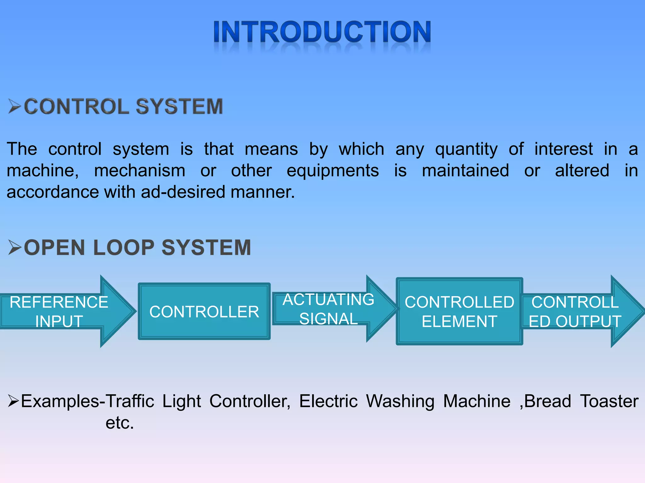 The control system is that means by which any quantity of interest in a
machine, mechanism or other equipments is maintained or altered in
accordance with ad-desired manner.
CONTROLLER
CONTROLLED
ELEMENT
REFERENCE
INPUT
ACTUATING
SIGNAL
CONTROLL
ED OUTPUT
Examples-Traffic Light Controller, Electric Washing Machine ,Bread Toaster
etc.
 
