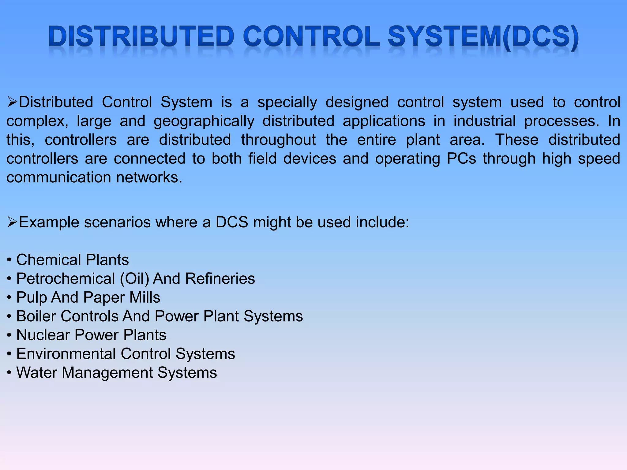 Distributed Control System is a specially designed control system used to control
complex, large and geographically distributed applications in industrial processes. In
this, controllers are distributed throughout the entire plant area. These distributed
controllers are connected to both field devices and operating PCs through high speed
communication networks.
Example scenarios where a DCS might be used include:
• Chemical Plants
• Petrochemical (Oil) And Refineries
• Pulp And Paper Mills
• Boiler Controls And Power Plant Systems
• Nuclear Power Plants
• Environmental Control Systems
• Water Management Systems
 