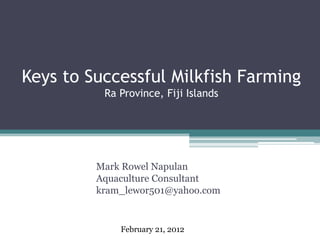 Keys to Successful Milkfish Farming
Ra Province, Fiji Islands
Mark Rowel Napulan
Aquaculture Consultant
kram_lewor501@yahoo.com
February 21, 2012
 