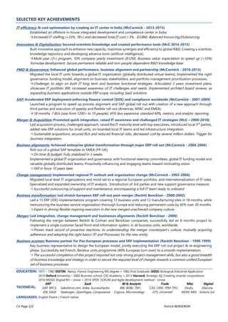 CV Page 2/2 Patrick BERGERON
SELECTED KEY ACHIEVEMENTS
IT efficiency: & cost optimization by creating an IT center in India (McCormick - 2013-2015)
Established an offshore in-house integrated development and competence center in India;
Increased IT staffing (+33%, 78+) and decreased total IT cost (-3%, -$3.8M). Balanced Insourcing/Outsourcing.
Innovation & Digitalization: Secured scientists knowledge and created performance tools (McC 2014-2015)
Built innovative approach to enhance new capacity, maximize synergies and efficiency to global R&D. Creating a scientists
knowledge repository and developing advance tools (artificial intelligence);
Multi-year (3+) program, 10% company yearly investment ($12M). Business value: expectation to speed up (+33%)
formulae development. Secure permanent reliable and non-people dependent R&D knowledge base
PMO & Governance: Enhanced global performance, business alignment and partnership (McCormick - 2010-2013)
Migrated the local IT units towards a global IT organization (globally distributed virtual teams). Implemented the right
governance, funding model, alignment on business stakeholders, and portfolio management prioritization processes;
Challenge: to align on both IT long term and business functional strategies. Articulated 3 years investment plans,
showcase IT portfolio IRR, increased awareness of IT challenges and needs. Implemented architect board reviews, as
expanding business applications outside ERP scope, including SaaS solutions.
SAP: Accelerated ERP deployment enforcing finance control (SOX) and compliance worldwide (McCormick - 2007-2009)
Launched a program to speed up process alignment and SAP global roll out with creation of a new approach through
third parties and execution of speedy and flexible roll-out (Americas, APAC and EMEA);
18 months, 7 BUs (size from 1200+ to 15 people), 45% less expensive, standard KPIs, metrics, and analytic reporting.
Merger & Acquisition: Promoted quick integration, raised IT awareness and challenged IT strategies (McC – 2008-2010)
Led acquisition process, challenged approach, raised the IT maturity level with top executives, introduced local 3rd
parties,
added new ERP solutions for small units, on-boarded local IT teams and led infrastructure integration.
Sustainable acquisitions, secured BUs and reduced financial risks, decreased cost by several million dollars. Trigger for
business integration.
Business alignments: Achieved enterprise global transformation through major ERP roll out (McCormick - 2004-2006)
Roll-out of a global SAP template to EMEA (FR-UK);
On time & budget; Fully stabilized in 3 weeks.
Implemented a global IT organization and governance, with functional steering committees, global IT funding model and
versatile globally distributed teams; Proactively influencing and engaging teams toward motivating vision.
Still in force 10 years later.
Change management: Implemented regional IT outlook and organization change (McCormick - 2002-2004)
Migrated local level IT organizations and mind-set to a regional European portfolio, and internationalization of IT roles.
Specialized and expanded ownership of IT analysts. Introduction of 3rd parties and new support governance measure:
Successful outsourcing of support and maintenance, encompassing a full IT team ready to onboard.
Business transformation: Led stretch European ERP roll-out post-merger (Reckitt Benckiser - 2000-2002)
Led a 15 ERP (JDE) implementations program covering 13 business units and 12 manufacturing sites in 18 months, while
restructuring the business service organization thorough Europe and reducing permanent costs by 45% over 30 months.
Expert in driving flexible inspiring execution in the new merged unachieved company culture.
Merger: Led integration, change management and businesses alignments (Reckitt Benckiser - 2000)
Following the merger between Reckitt & Colman and Benckiser companies, successfully led an 8 months project to
implement a single customer faced front-end information system, in all business units, worldwide.
Proven track record of proactive reactions, to understanding the merger counterpart’s culture, mutually acquiring
adherence and adopting the right basics (IT and Processes) for the new entity.
Business acumen: Business partner for Pan European processes and ERP implementation (Reckitt Benckiser - 1996-1999)
Key business representative to design the European model, jointly executing the ERP roll-out project & re-engineering
phase. Successfully led French, Benelux units programme (40% European turn over) to a smooth implementation.
The successful completion of this project required not only strong project management skills, but also a good breadth
of business knowledge and strategy in order to secure the required level of changes towards a common unified European
set of business processes.
EDUCATION: 1977 – 1982 ESSTIN, Nancy, France. Engineering MS degree + 1982 Post Graduate (DESS) Biological Industrial Application
2010 Oxford University – SAID Business school, CIO Academy + 2013 Harvard, Strategic IQ, Creating smarter corporations
2016 MOOC Digital RH – Unow + 2016 SPOC SCRUM and Agile development method - Unow
TECHNICAL:
ERP
SAP, BPCS,
JDE, SAGE
SaaS
Salesforce.com, Ariba, SuccessFactor,
Seeburger, OpenPages, Compusense
BI & Analytic
BW, BOBJ, TM1,
Cognos, Microstrategy
Trade
CAS, CRM, TPM-TPO,
GTS, Universell
Misc
DevEx,
MDM, MES
Digital
Sitecore,
Enterra Sol.
LANGUAGES: English Fluent / French native
 