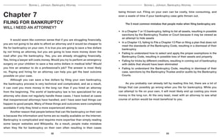 Bonnie L. Johnson, Bankruptcy AttorneyBonnie L. Johnson, Bankruptcy Attorney
Chapter 7
FILING FOR BANKRUPTCY
WILL I NEED AN ATTORNEY?
	 It would seem like common sense that if you are struggling financially,
you are not going to be able to afford an attorney and it would be cheaper to
file for bankruptcy on your own. It is true you are going to save a few dollars
by not hiring an attorney, but you are going to lose more money down the
road after you file bankruptcy. Yes, you are already struggling financially.
Yes, hiring a lawyer will costs money. Would you try to perform an emergency
surgery on your children to save a few extra dollars in medical bills? Would
you hire an amateur to do a professional’s job? The answer is most likely
no. Paying and hiring for an attorney can help you get the best outcome
possible on your case.
	 Although you can save a few dollars by filing your own bankruptcy,
the bankruptcy process is very technical and complicated, and as a result,
it can cost you more money in the long run than if you hired an attorney
from the beginning. The world of bankruptcy law is too specialized for any
attorney who does not regularly handle these cases. I have looked at cases
that inexperienced attorneys have handled, and I have seen bad things can
happen to good people. Many of these things and outcomes were completely
avoidable if only they hired a more experienced attorney.
	 Another reason that people believe that can file bankruptcy on their own
is because the information and forms are so readily available on the Internet.
Bankruptcy is complicated and requires more expertise than simply reading
some lawyer websites and Wikipedia. As a result, people make mistakes
when they file for bankruptcy on their own often resulting in their cases
being thrown out. Filing on your own can be costly, time consuming, and
even a waste of time if your bankruptcy case gets thrown out.
	 The 5 most common mistakes that people make when filing bankruptcy are:
•	 In a Chapter 7 or 13 bankruptcy, failing to list all assets, resulting in possible
sanctions by the Bankruptcy Trustee or Court because it may be viewed as
an attempt to hide assets
•	 In a Chapter 13, failing to File a Chapter 13 Plan or filing a plan that does not
meet the standards of the Bankruptcy Code, resulting in a dismissal of their
bankruptcy
•	 Failing to understand how to select and apply the proper exemptions in the
Bankruptcy Code, resulting in possible loss of their assets and property
•	 Falling for tricks by different creditors, resulting in coming out of bankruptcy
with debts that should have been eliminated
•	 Failing to understand the Bankruptcy Code, resulting in dismissal of their
case, sanctions by the Bankruptcy Trustee and/or audits by the Bankruptcy
Courts.
	 As you probably can already tell by reading this list, there are a lot of
things that can possibly go wrong when you file for bankruptcy. While you
can attempt to file on your own, it will most likely end up costing you more
money in the long run. At the very least, meet with an attorney to see what
course of action would be most beneficial to you.
22 23
 