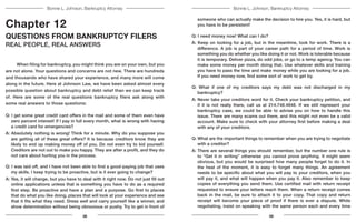 Bonnie L. Johnson, Bankruptcy AttorneyBonnie L. Johnson, Bankruptcy Attorney
Chapter 12
QUESTIONS FROM BANKRUPTCY FILERS
REAL PEOPLE, REAL ANSWERS
	 When filing for bankruptcy, you might think you are on your own, but you
are not alone. Your questions and concerns are not new. There are hundreds
and thousands who have shared your experience, and many more will come
along in the future. Here at Johnson Law, we have been asked almost every
possible question about bankruptcy and debt relief than we can keep track
of. Here are some of the real questions bankruptcy filers ask along with
some real answers to those questions:
Q: I get some great credit card offers in the mail and some of them even have
zero percent interest! If I pay in full every month, what is wrong with having
a credit card for emergencies?
A: Absolutely nothing is wrong! Think for a minute. Why do you suppose you
are getting all of these great offers? It is because creditors know they are
likely to end up making money off of you. Do not even try to kid yourself.
Creditors are not out to make you happy. They are after a profit, and they do
not care about hurting you in the process.
Q: I was laid off, and I have not been able to find a good-paying job that uses
my skills. I keep trying to be proactive, but is it ever going to change?
A: Yes, it will change, but you have to deal with it right now. Do not just fill out
online applications unless that is something you have to do as a required
first step. Be proactive and have a plan and a purpose. Go first to places
that do what you like doing, places that will look at your experience and see
that it fits what they need. Dress well and carry yourself like a winner, and
show determination without being obnoxious or pushy. Try to get in front of
someone who can actually make the decision to hire you. Yes, it is hard, but
you have to be persistent!
Q: I need money now! What can I do?
A: Keep on looking for a job, but in the meantime, look for work. There is a
difference. A job is part of your career path for a period of time. Work is
something you do whether you like doing it or not. Work is tolerable because
it is temporary. Deliver pizza, do odd jobs, or go to a temp agency. You can
make some money per month doing that. Use whatever skills and training
you have to pass the time and make money while you are looking for a job.
If you need money now, find some sort of work to get by.
Q: What if one of my creditors says my debt was not discharged in my
bankruptcy?
A: Never take your creditors word for it. Check your bankruptcy petition, and
if it is not really there, call us at 214.748.4848. If we still represent your
bankruptcy case, we could be able to advise you on how to handle this
issue. There are many scams out there, and this might not even be a valid
account. Make sure to check with your attorney first before making a deal
with any of your creditors.
Q: What are the important things to remember when you are trying to negotiate
with a creditor?
A: There are several things you should remember, but the number one rule is
to “Get it in writing” otherwise you cannot prove anything. It might seem
obvious, but you would be surprised how many people forget to do it. In
the heat of the moment, it is easy to forget many things. An agreement
needs to be specific about what you will pay to your creditors, when you
will pay it, and what will happen when you pay it. Also remember to keep
copies of everything you send them. Use certified mail with return receipt
requested to ensure your letters reach them. When a return receipt comes
back in the mail, be sure to attach it to your copy. That copy and return
receipt will become your piece of proof if there is ever a dispute. While
negotiating, insist on speaking with the same person each and every time
38 39
 