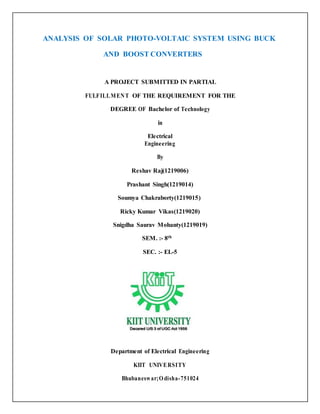ANALYSIS OF SOLAR PHOTO-VOLTAIC SYSTEM USING BUCK
AND BOOST CONVERTERS
A PROJECT SUBMITTED IN PARTIAL
FULFILLMENT OF THE REQUIREMENT FOR THE
DEGREE OF Bachelor of Technology
in
Electrical
Engineering
By
Reshav Raj(1219006)
Prashant Singh(1219014)
Soumya Chakraborty(1219015)
Ricky Kumar Vikas(1219020)
Snigdha Saurav Mohanty(1219019)
SEM. :- 8th
SEC. :- EL-5
Department of Electrical Engineering
KIIT UNIVERSITY
Bhubaneswar;Odisha-751024
 