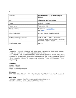 5.
Company Marktplaats B.V. (Kijiji /eBay Italy) at
Ciklum
Role Front-End Web Developer
Period 10.2015 - 07.2016
Project name Automobile, Kijiji
Project overview Automobile - automobile.it
Kijiji - kijiji.it
Team composition All team is a full stack developers.
Technologies/languages used HTML 5, CSS 3 (+SASS), Javascript
(+Node.js, jQuery, Grunt), Git, PHP, Java,
Thymeleaf template engine
OS/platforms used Mac OS
Skills
- JavaScript - can write vanilla JS. Also know jQuery, Backbone.js, Underscore, Angular,
node.js and whatever you need. It is just a matter of time.
- CSS3/HTML5 – able to make completely cross-browser responsive layouts (LESS/SASS).
- Experienced in developing of web interface for desktop PCs, tablets and mobile phones;
- Basic knowledge of Java, PHP programming languages. Familiar with Scala and Python
programming.
Languages
Russian - fluently
Ukrainian - native
English – upper-intermediate
Education
2004-2010, National Aviation University, Kyiv, Faculty of Electronics, Aircraft equipment.
Additional
Personality: sociable, cheerful, friendly, creative, straightforward.
Interests: swimming, reading, bicycle, triathlon, music,
 