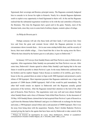Sigismund, their sovereign and Bosnia;s principal enemy. The Ragusans constantly badgered
him to concede in its favour his rights to Konavle. Nearly for a decade Ragusan diplomats
south to exploit every opportunity to bend Sigismund to theirs will. At the end the Ragusans
realized that the substantial negotiation would have to be with the real controllers of Konavle,
the Bosnians. This time the Ragusans had a good card in the game. Namely, most of the
Bosnian lords, since they were in some kind of military dispute, wanted a place of refuge.
As Philip de Diversis put it:
Perhaps someone will ask why these lords sell their lands. I will answer him: from
love and from the great and constant favour which the Ragusan patriciate in every
circumstance shows towards them… for in case some mishap befalls them, and the security of
haven, their most reliable refuge… I have heard that this is how the saying arose the Slavs:
‘When the hare chased by the hunters goes to a safe place, it goes to Dubrovnik.’11
In January 1419 envoys from Sandalj Hranic and Petar Pavlovic came to Dubrovnik to
negotiate. After negotiations Duke Sandalj was persuaded, but Petar Pavlovic was not. After
some time, Dubrovnik’s Senate agreed to obtain Duke Sandalj’s part hoping that in the near
future it would be possible to obtain Pavlovic’s part. In the treaty Dubrovnik confirmed him,
his brothers and his nephew Stjepan Vukcic Kosaca as members of its nobility, gave them a
house in the city, granted them an estate in Zupa worth 3000 hyperperi and promised a yearly
tribute of 500 hyperperi. Most important payment that Ragusans undertook was a large cash
payment of 12000 ducats (36000 hyperperi). Half of this would be paid immediately. The
other half would remain on deposit in Dubrovnik until the Ragusans actually gained
possession of the territory. After the Ragusans turned their attention to the lord of the other
part of Konavle, Petar Pavlovic. The negotiations went very well and were almost finished
when Sandalj Hranic and a force of Ottoman Turks killed Petar Pavlovic. In the document of
30 May 1420 Sandalj Hranic claimed that he had acquired Petar Pavlovic’s part of Konavle as
a gift from the Ottoman Sultan Mehmed I and gave it to Dubrovnik in exchange for the house
and estate, a 500-hyperperi annual tribute and a cash payment of 30000 hyperperi. But it was
far away from being done with the acquisition. Namely, Petar’s brother Radoslav Pavlovic
resisted giving the land to the agents that have been sent by Dubrovnik to take control of the
11
Philipus de Diversis de Quartigianis de Lucca, Situs Aedificiorum, Politiae et Laudabilium
Consuetudinum Inclytae Civitatis Ragusii, ed. V. Brunelli, Zadar 1882, p.122.
 