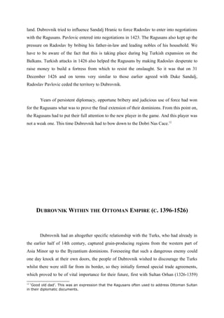 land. Dubrovnik tried to influence Sandalj Hranic to force Radoslav to enter into negotiations
with the Ragusans. Pavlovic entered into negotiations in 1423. The Ragusans also kept up the
pressure on Radoslav by bribing his father-in-law and leading nobles of his household. We
have to be aware of the fact that this is taking place during big Turkish expansion on the
Balkans. Turkish attacks in 1426 also helped the Ragusans by making Radoslav desperate to
raise money to build a fortress from which to resist the onslaught. So it was that on 31
December 1426 and on terms very similar to those earlier agreed with Duke Sandalj,
Radoslav Pavlovic ceded the territory to Dubrovnik.
Years of persistent diplomacy, opportune bribery and judicious use of force had won
for the Ragusans what was to prove the final extension of their dominions. From this point on,
the Ragusans had to put their full attention to the new player in the game. And this player was
not a weak one. This time Dubrovnik had to bow down to the Dobri Nas Cace.12
DUBROVNIK WITHIN THE OTTOMAN EMPIRE (C. 1396-1526)
Dubrovnik had an altogether specific relationship with the Turks, who had already in
the earlier half of 14th century, captured grain-producing regions from the western part of
Asia Minor up to the Byzantium dominions. Foreseeing that such a dangerous enemy could
one day knock at their own doors, the people of Dubrovnik wished to discourage the Turks
whilst there were still far from its border, so they initially formed special trade agreements,
which proved to be of vital importance for their future, first with Sultan Orhan (1326-1359)
12
‘Good old dad’. This was an expression that the Ragusans often used to address Ottoman Sultan
in their diplomatic documents.
 
