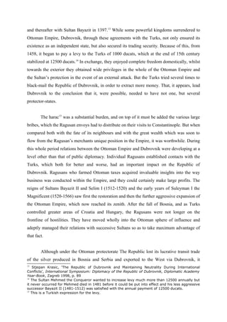 and thereafter with Sultan Bayazit in 1397.13
While some powerful kingdoms surrendered to
Ottoman Empire, Dubrovnik, through these agreements with the Turks, not only ensured its
existence as an independent state, but also secured its trading security. Because of this, from
1458, it began to pay a levy to the Turks of 1000 ducats, which at the end of 15th century
stabilized at 12500 ducats.14
In exchange, they enjoyed complete freedom domestically, whilst
towards the exterior they obtained wide privileges in the whole of the Ottoman Empire and
the Sultan’s protection in the event of an external attack. But the Turks tried several times to
black-mail the Republic of Dubrovnik, in order to extract more money. That, it appears, lead
Dubrovnik to the conclusion that it, were possible, needed to have not one, but several
protector-states.
The harac15
was a substantial burden, and on top of it must be added the various large
bribes, which the Ragusan envoys had to distribute on their visits to Constantinople. But when
compared both with the fate of its neighbours and with the great wealth which was soon to
flow from the Ragusan’s merchants unique position in the Empire, it was worthwhile. During
this whole period relations between the Ottoman Empire and Dubrovnik were developing at a
level other than that of public diplomacy. Individual Ragusans established contacts with the
Turks, which both for better and worse, had an important impact on the Republic of
Dubrovnik. Ragusans who farmed Ottoman taxes acquired invaluable insights into the way
business was conducted within the Empire, and they could certainly make large profits. The
reigns of Sultans Bayazit II and Selim I (1512-1520) and the early years of Suleyman I the
Magnificent (1520-1566) saw first the restoration and then the further aggressive expansion of
the Ottoman Empire, which now reached its zenith. After the fall of Bosnia, and as Turks
controlled greater areas of Croatia and Hungary, the Ragusans were not longer on the
frontline of hostilities. They have moved wholly into the Ottoman sphere of influence and
adeptly managed their relations with successive Sultans so as to take maximum advantage of
that fact.
Although under the Ottoman protectorate The Republic lost its lucrative transit trade
of the silver produced in Bosnia and Serbia and exported to the West via Dubrovnik, it
13
Stjepan Krasic, ‘The Republic of Dubrovnik and Maintaining Neutrality During International
Conflicts’, International Symposium: Diplomacy of the Republic of Dubrovnik, Diplomatic Academy
Year-Book, Zagreb 1998, p. 89
14
The Sultan Mehmed the Conqueror wanted to increase levy much more than 12500 annually but
it never occurred for Mehmed died in 1481 before it could be put into effect and his less aggressive
successor Bayazit II (1481-1512) was satisfied with the annual payment of 12500 ducats.
15
This is a Turkish expression for the levy.
 