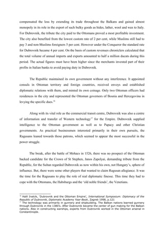 compensated the loss by extending its trade throughout the Balkans and gained almost
monopoly in its role in the export of such bulky goods as hides, lather, wool and wax to Italy.
For Dubrovnik, the tribute the city paid to the Ottomans proved a most profitable investment.
The city also benefited from the lowest custom rate of 2 per cent, while Muslims still had to
pay 3 and non-Muslims foreigners 5 per cent. However under the Conqueror the standard rate
for Dubrovnik became 4 per cent. On the basis of custom revenues chroniclers calculated that
the total volume of annual imports and exports amounted to half a million ducats during this
period. The actual figures must have been higher since the merchants invested part of their
profits in Italian banks to avoid paying duty in Dubrovnik.
The Republic maintained its own government without any interference. It appointed
consuls in Ottoman territory and foreign countries, received envoys and established
diplomatic relations with them, and minted its own coinage. Only two Ottoman officers had
residences in the city and represented the Ottoman governors of Bosnia and Hercegovina in
levying the specific dues.16
Along with its vital role as the commercial transit centre, Dubrovnik was also a centre
of information and transfer of Western technology17
for the Empire. Dubrovnik supplied
intelligence to the Ottoman government as well as to Papacy and other Christian
governments. As practical businessmen interested primarily in their own pursuits, the
Ragusans leaned towards those patrons, which seemed to appear the most successful in the
power struggle.
The break, after the battle of Mohacs in 1526, there was no prospect of the Ottoman
backed candidate for the Crown of St Stephen, Janos Zapolyai, demanding tribute from the
Republic, for the Sultan regarded Dubrovnik as now within his own, not Hungary’s, sphere of
influence. But, there were some other players that wanted to claim Ragusan allegiance. It was
the time for the Ragusans to play the role of real diplomatic finesse. This time they had to
cope with the Ottomans, the Habsburgs and the ‘old noble friends’, the Venetians.
16
Halil Inalcik, ‘Dubrovnik and the Ottoman Empire’, International Symposium: Diplomacy of the
Republic of Dubrovnik, Diplomatic Academy Year-Book, Zagreb 1998, p.121
17
The technology was primarily in gunnery and shipbuilding. The Balkan nations learned gunnery
through Dubrovnik in the 1380’s. After Dubrovnik became the center of gun making for the Balkan
nations. Also in constructing warships, experts from Dubrovnik worked in the Ottoman arsenal in
Constantinople.
 