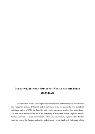 DUBROVNIK BETWEEN HABSBURGS, VENICE AND THE PORTE
(1526-1667)
Given the new reality, Turkish presence in the Balkans and their inroads into Croatian
and Hungarian territory, Dubrovnik and its diplomacy could not ignore the new immediate
neighbour and, as of 1526, the Republic paid a rather substantial yearly tribute to the Porte.
The new reality meant also an end of the supremacy of Hungaro-Croatian kings and Austro-
German emperors. In such circumstances, which also involved the dynastic strife for the
Austrian crown, the Ragusan authorities and diplomacy were faced with challenges, which
 